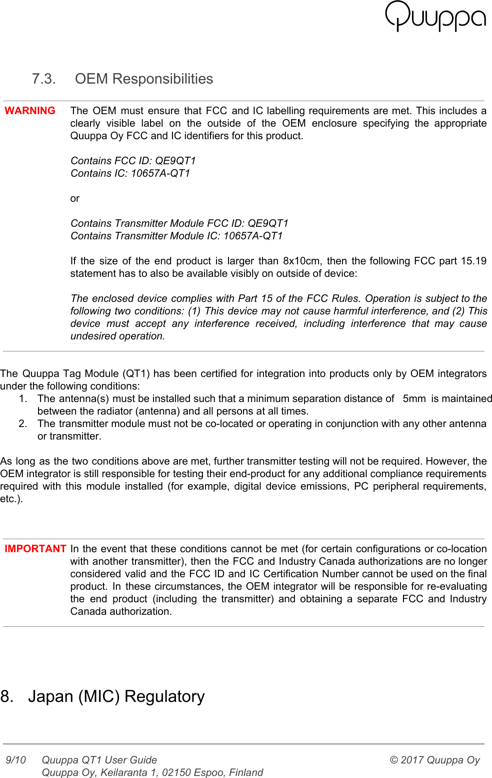    7.3. OEM Responsibilities  WARNING The OEM must ensure that FCC and IC labelling requirements are met. This includes a                             clearly visible label on the outside of the OEM enclosure specifying the appropriate                         Quuppa Oy FCC and IC identifiers for this product.  Contains FCC ID: QE9QT1 Contains IC: 10657A-QT1  or  Contains Transmitter Module FCC ID: QE9QT1 Contains Transmitter Module IC: 10657A-QT1  If the size of the end product is larger than 8x10cm, then the following FCC part 15.19                                 statement has to also be available visibly on outside of device:  The enclosed device complies with Part 15 of the FCC Rules. Operation is subject to the                               following two conditions: (1) This device may not cause harmful interference, and (2) This                           device must accept any interference received, including interference that may cause                     undesired operation.   The Quuppa Tag Module (QT1) has been certified for integration into products only by OEM integrators                               under the following conditions: 1. The antenna(s) must be installed such that a minimum separation distance of   5mm is maintained                             between the radiator (antenna) and all persons at all times. 2. The transmitter module must not be co-located or operating in conjunction with any other antenna                             or transmitter.  As long as the two conditions above are met, further transmitter testing will not be required. However, the                                   OEM integrator is still responsible for testing their end-product for any additional compliance requirements                           required with this module installed (for example, digital device emissions, PC peripheral requirements,                         etc.).    IMPORTANT In the event that these conditions cannot be met (for certain configurations or co-location                           with another transmitter), then the FCC and Industry Canada authorizations are no longer                         considered valid and the FCC ID and IC Certification Number cannot be used on the final                               product. In these circumstances, the OEM integrator will be responsible for re-evaluating                       the end product (including the transmitter) and obtaining a separate FCC and Industry                         Canada authorization.     8. Japan (MIC) Regulatory   9/10 Quuppa QT1 User Guide  Quuppa Oy, Keilaranta 1, 02150 Espoo, Finland © 2017 Quuppa Oy  