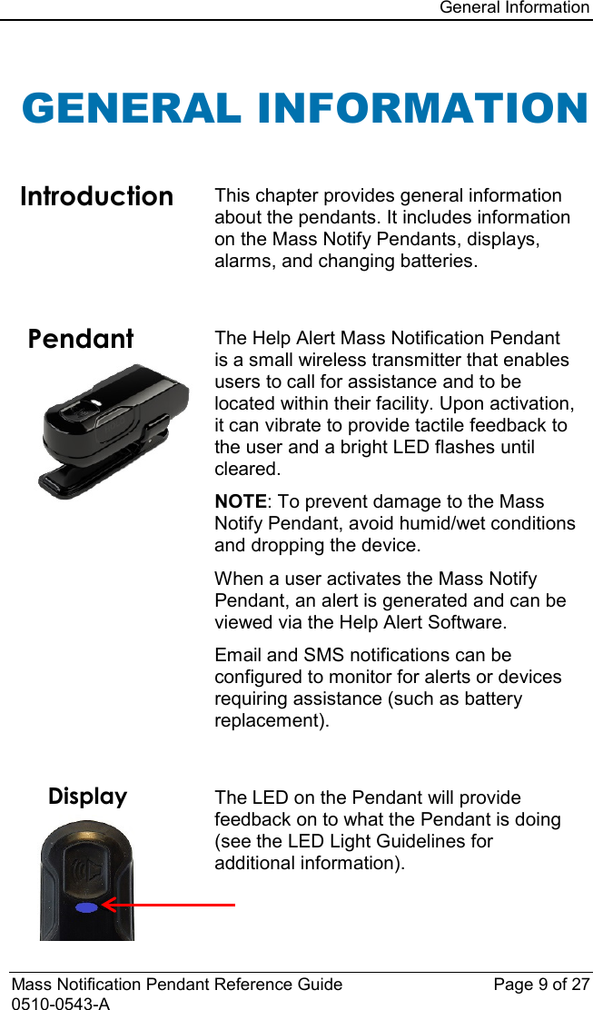 General Information  Mass Notification Pendant Reference Guide Page 9 of 27 0510-0543-A GENERAL INFORMATION  Introduction This chapter provides general information about the pendants. It includes information on the Mass Notify Pendants, displays, alarms, and changing batteries.    Pendant  The Help Alert Mass Notification Pendant is a small wireless transmitter that enables users to call for assistance and to be located within their facility. Upon activation, it can vibrate to provide tactile feedback to the user and a bright LED flashes until cleared.  NOTE: To prevent damage to the Mass Notify Pendant, avoid humid/wet conditions and dropping the device. When a user activates the Mass Notify Pendant, an alert is generated and can be viewed via the Help Alert Software.  Email and SMS notifications can be configured to monitor for alerts or devices requiring assistance (such as battery replacement).     Display  The LED on the Pendant will provide feedback on to what the Pendant is doing (see the LED Light Guidelines for additional information). 