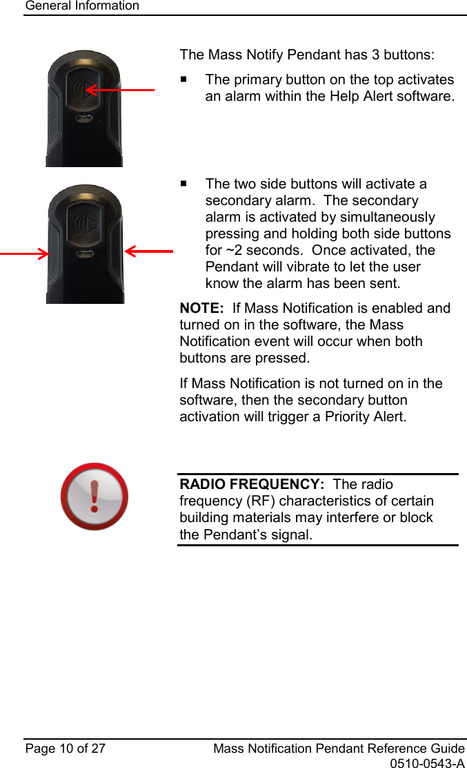 General Information   Page 10 of 27 Mass Notification Pendant Reference Guide   0510-0543-A  The Mass Notify Pendant has 3 buttons:    The primary button on the top activates an alarm within the Help Alert software.      The two side buttons will activate a secondary alarm.  The secondary alarm is activated by simultaneously pressing and holding both side buttons for ~2 seconds.  Once activated, the Pendant will vibrate to let the user know the alarm has been sent. NOTE:  If Mass Notification is enabled and turned on in the software, the Mass Notification event will occur when both buttons are pressed. If Mass Notification is not turned on in the software, then the secondary button activation will trigger a Priority Alert.   RADIO FREQUENCY:  The radio frequency (RF) characteristics of certain building materials may interfere or block the Pendant’s signal.    