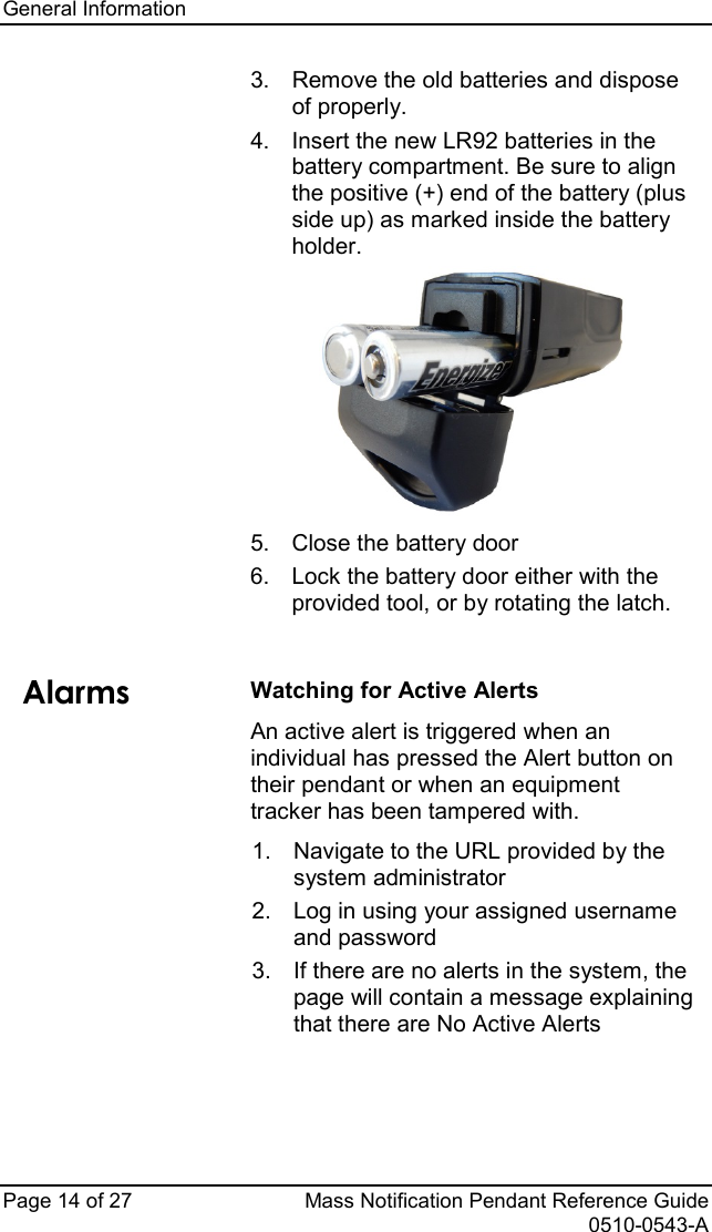 General Information   Page 14 of 27 Mass Notification Pendant Reference Guide   0510-0543-A 3. Remove the old batteries and dispose of properly.   4. Insert the new LR92 batteries in the battery compartment. Be sure to align the positive (+) end of the battery (plus side up) as marked inside the battery holder.  5. Close the battery door 6. Lock the battery door either with the provided tool, or by rotating the latch.   Alarms Watching for Active Alerts An active alert is triggered when an individual has pressed the Alert button on their pendant or when an equipment tracker has been tampered with.  1. Navigate to the URL provided by the system administrator  2. Log in using your assigned username and password 3.  If there are no alerts in the system, the page will contain a message explaining that there are No Active Alerts  