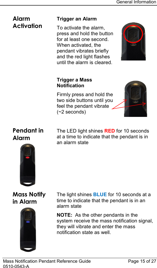 General Information  Mass Notification Pendant Reference Guide Page 15 of 27 0510-0543-A Alarm Activation  Trigger an Alarm To activate the alarm, press and hold the button for at least one second.  When activated, the pendant vibrates briefly and the red light flashes until the alarm is cleared.  Trigger a Mass Notification Firmly press and hold the two side buttons until you feel the pendant vibrate (~2 seconds)  Pendant in Alarm  The LED light shines RED for 10 seconds at a time to indicate that the pendant is in an alarm state Mass Notify in Alarm  The light shines BLUE for 10 seconds at a time to indicate that the pendant is in an alarm state NOTE:  As the other pendants in the system receive the mass notification signal, they will vibrate and enter the mass notification state as well. 