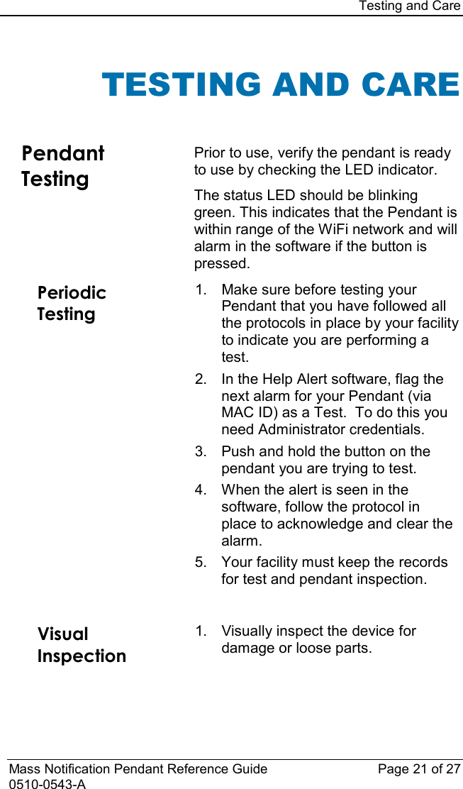 Testing and Care  Mass Notification Pendant Reference Guide Page 21 of 27 0510-0543-A TESTING AND CARE  Pendant Testing Prior to use, verify the pendant is ready to use by checking the LED indicator.  The status LED should be blinking green. This indicates that the Pendant is within range of the WiFi network and will alarm in the software if the button is pressed. Periodic Testing 1. Make sure before testing your Pendant that you have followed all the protocols in place by your facility to indicate you are performing a test. 2. In the Help Alert software, flag the next alarm for your Pendant (via MAC ID) as a Test.  To do this you need Administrator credentials. 3. Push and hold the button on the pendant you are trying to test. 4. When the alert is seen in the software, follow the protocol in place to acknowledge and clear the alarm. 5. Your facility must keep the records for test and pendant inspection.    Visual Inspection 1. Visually inspect the device for damage or loose parts.   