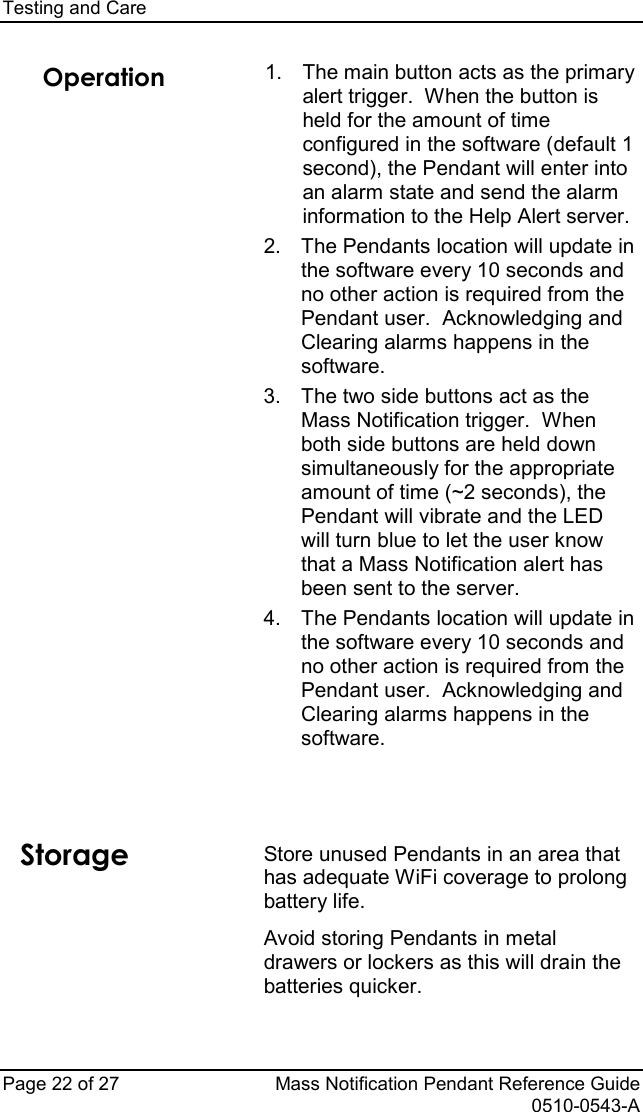 Testing and Care   Page 22 of 27 Mass Notification Pendant Reference Guide   0510-0543-A Operation   1. The main button acts as the primary alert trigger.  When the button is held for the amount of time configured in the software (default 1 second), the Pendant will enter into an alarm state and send the alarm information to the Help Alert server. 2. The Pendants location will update in the software every 10 seconds and no other action is required from the Pendant user.  Acknowledging and Clearing alarms happens in the software. 3.  The two side buttons act as the Mass Notification trigger.  When both side buttons are held down simultaneously for the appropriate amount of time (~2 seconds), the Pendant will vibrate and the LED will turn blue to let the user know that a Mass Notification alert has been sent to the server. 4. The Pendants location will update in the software every 10 seconds and no other action is required from the Pendant user.  Acknowledging and Clearing alarms happens in the software.     Storage Store unused Pendants in an area that has adequate WiFi coverage to prolong battery life. Avoid storing Pendants in metal drawers or lockers as this will drain the batteries quicker. 