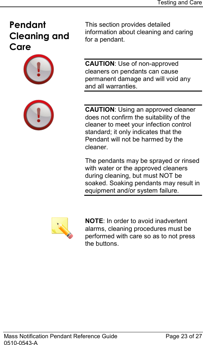 Testing and Care  Mass Notification Pendant Reference Guide Page 23 of 27 0510-0543-A Pendant Cleaning and Care This section provides detailed information about cleaning and caring for a pendant.  CAUTION: Use of non-approved cleaners on pendants can cause permanent damage and will void any and all warranties.  CAUTION: Using an approved cleaner does not confirm the suitability of the cleaner to meet your infection control standard; it only indicates that the Pendant will not be harmed by the cleaner.  The pendants may be sprayed or rinsed with water or the approved cleaners during cleaning, but must NOT be soaked. Soaking pendants may result in equipment and/or system failure.      NOTE: In order to avoid inadvertent alarms, cleaning procedures must be performed with care so as to not press the buttons.    