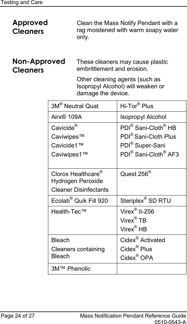 Testing and Care   Page 24 of 27 Mass Notification Pendant Reference Guide   0510-0543-A Approved Cleaners Clean the Mass Notify Pendant with a rag moistened with warm soapy water only.   Non-Approved Cleaners These cleaners may cause plastic embrittlement and erosion. Other cleaning agents (such as Isopropyl Alcohol) will weaken or damage the device.  3M® Neutral Quat Hi-Tor® Plus Airx® 109A Isopropyl Alcohol Cavicide® Caviwipes™ Cavicide1™ Caviwipes1™ PDI® Sani-Cloth® HB PDI® Sani-Cloth Plus PDI® Super-Sani PDI® Sani-Cloth® AF3  Clorox Healthcare® Hydrogen Peroxide Cleaner Disinfectants Quest 256®  Ecolab® Quik Fill 920 Steriplex® SD RTU Health-Tec™ Virex® II-256 Virex® TB Virex® HB Bleach Cleaners containing Bleach Cidex® Activated Cidex® Plus Cidex® OPA 3M™ Phenolic           