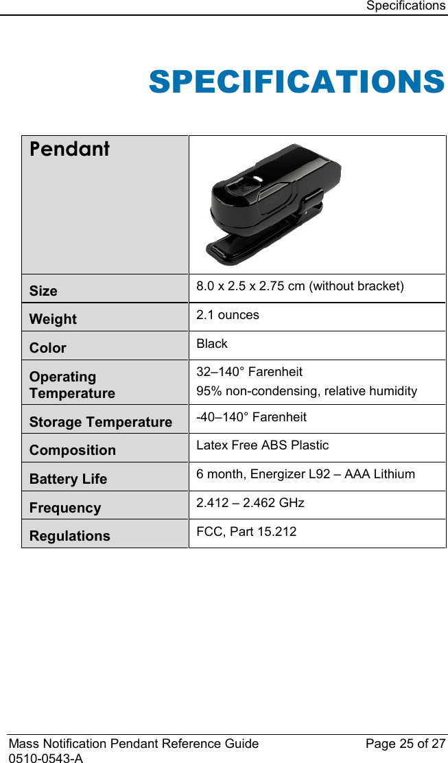 Specifications  Mass Notification Pendant Reference Guide Page 25 of 27 0510-0543-A SPECIFICATIONS  Pendant  Size 8.0 x 2.5 x 2.75 cm (without bracket) Weight 2.1 ounces Color Black Operating Temperature 32–140° Farenheit  95% non-condensing, relative humidity Storage Temperature -40–140° Farenheit Composition Latex Free ABS Plastic Battery Life 6 month, Energizer L92 – AAA Lithium Frequency 2.412 – 2.462 GHz Regulations FCC, Part 15.212                       