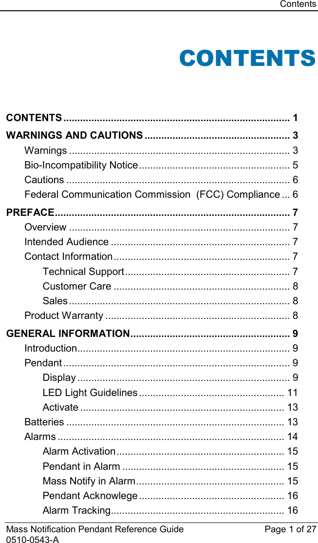 Contents  Mass Notification Pendant Reference Guide Page 1 of 27 0510-0543-A CONTENTS   CONTENTS ................................................................................. 1 WARNINGS AND CAUTIONS .................................................... 3 Warnings ............................................................................... 3 Bio-Incompatibility Notice ...................................................... 5 Cautions ................................................................................ 6 Federal Communication Commission  (FCC) Compliance ... 6 PREFACE .................................................................................... 7 Overview ............................................................................... 7 Intended Audience ................................................................ 7 Contact Information ............................................................... 7 Technical Support ........................................................... 7 Customer Care ............................................................... 8 Sales ............................................................................... 8 Product Warranty .................................................................. 8 GENERAL INFORMATION ......................................................... 9 Introduction............................................................................ 9 Pendant ................................................................................. 9 Display ............................................................................ 9 LED Light Guidelines .................................................... 11 Activate ......................................................................... 13 Batteries .............................................................................. 13 Alarms ................................................................................. 14 Alarm Activation ............................................................ 15 Pendant in Alarm .......................................................... 15 Mass Notify in Alarm ..................................................... 15 Pendant Acknowlege .................................................... 16 Alarm Tracking .............................................................. 16 