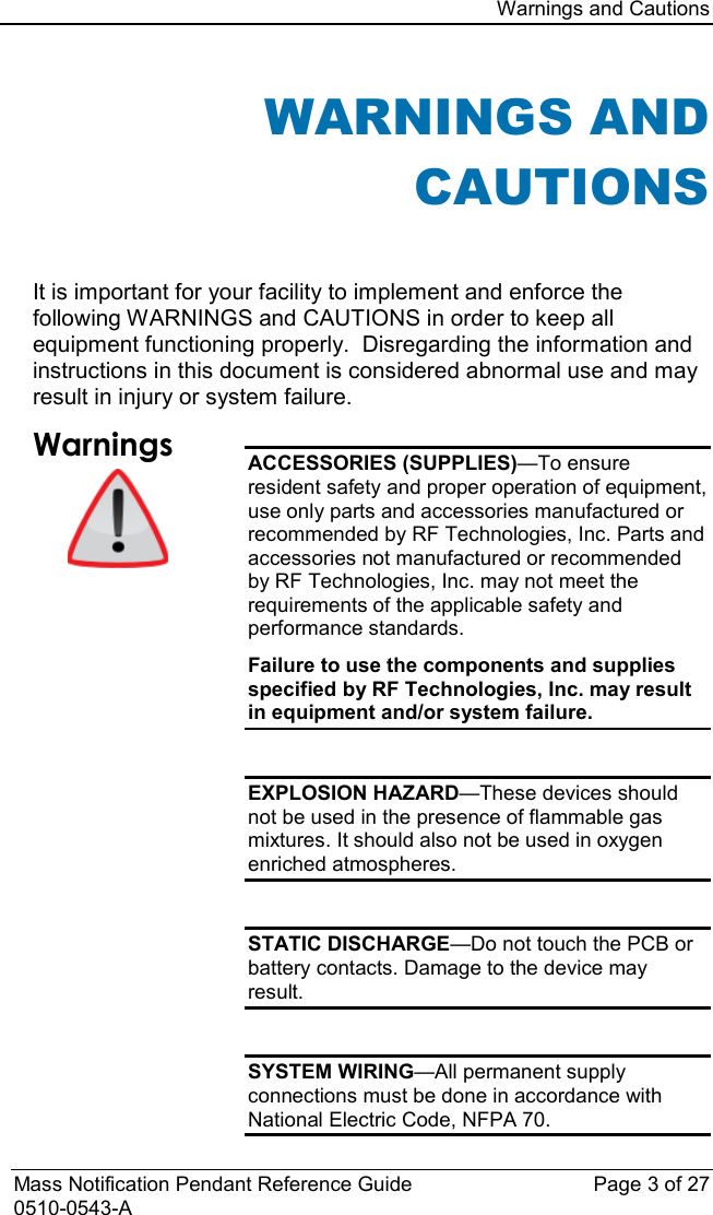 Warnings and Cautions  Mass Notification Pendant Reference Guide Page 3 of 27 0510-0543-A WARNINGS AND CAUTIONS  It is important for your facility to implement and enforce the following WARNINGS and CAUTIONS in order to keep all equipment functioning properly.  Disregarding the information and instructions in this document is considered abnormal use and may result in injury or system failure. Warnings   ACCESSORIES (SUPPLIES)—To ensure resident safety and proper operation of equipment, use only parts and accessories manufactured or recommended by RF Technologies, Inc. Parts and accessories not manufactured or recommended by RF Technologies, Inc. may not meet the requirements of the applicable safety and performance standards. Failure to use the components and supplies specified by RF Technologies, Inc. may result in equipment and/or system failure.  EXPLOSION HAZARD—These devices should not be used in the presence of flammable gas mixtures. It should also not be used in oxygen enriched atmospheres.  STATIC DISCHARGE—Do not touch the PCB or battery contacts. Damage to the device may result.  SYSTEM WIRING—All permanent supply connections must be done in accordance with National Electric Code, NFPA 70. 