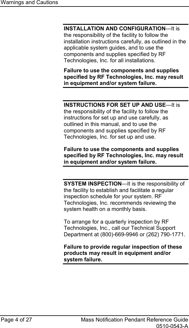 Warnings and Cautions   Page 4 of 27 Mass Notification Pendant Reference Guide   0510-0543-A  INSTALLATION AND CONFIGURATION—It is the responsibility of the facility to follow the installation instructions carefully, as outlined in the applicable system guides, and to use the components and supplies specified by RF Technologies, Inc. for all installations. Failure to use the components and supplies specified by RF Technologies, Inc. may result in equipment and/or system failure.  INSTRUCTIONS FOR SET UP AND USE—It is the responsibility of the facility to follow the instructions for set up and use carefully, as outlined in this manual, and to use the components and supplies specified by RF Technologies, Inc. for set up and use.  Failure to use the components and supplies specified by RF Technologies, Inc. may result in equipment and/or system failure.  SYSTEM INSPECTION—It is the responsibility of the facility to establish and facilitate a regular inspection schedule for your system. RF Technologies, Inc. recommends reviewing the system health on a monthly basis. To arrange for a quarterly inspection by RF Technologies, Inc., call our Technical Support Department at (800)-669-9946 or (262) 790-1771. Failure to provide regular inspection of these products may result in equipment and/or system failure. 