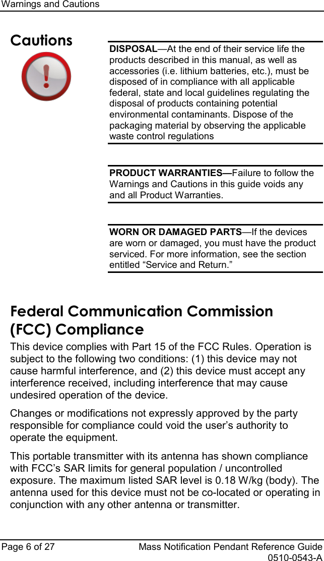 Warnings and Cautions   Page 6 of 27 Mass Notification Pendant Reference Guide   0510-0543-A Cautions  DISPOSAL—At the end of their service life the products described in this manual, as well as accessories (i.e. lithium batteries, etc.), must be disposed of in compliance with all applicable federal, state and local guidelines regulating the disposal of products containing potential environmental contaminants. Dispose of the packaging material by observing the applicable waste control regulations  PRODUCT WARRANTIES—Failure to follow the Warnings and Cautions in this guide voids any and all Product Warranties.  WORN OR DAMAGED PARTS—If the devices are worn or damaged, you must have the product serviced. For more information, see the section entitled “Service and Return.”  Federal Communication Commission  (FCC) Compliance This device complies with Part 15 of the FCC Rules. Operation is subject to the following two conditions: (1) this device may not cause harmful interference, and (2) this device must accept any interference received, including interference that may cause undesired operation of the device.  Changes or modifications not expressly approved by the party responsible for compliance could void the user’s authority to operate the equipment. This portable transmitter with its antenna has shown compliance with FCC’s SAR limits for general population / uncontrolled exposure. The maximum listed SAR level is 0.18 W/kg (body). The antenna used for this device must not be co-located or operating in conjunction with any other antenna or transmitter. 