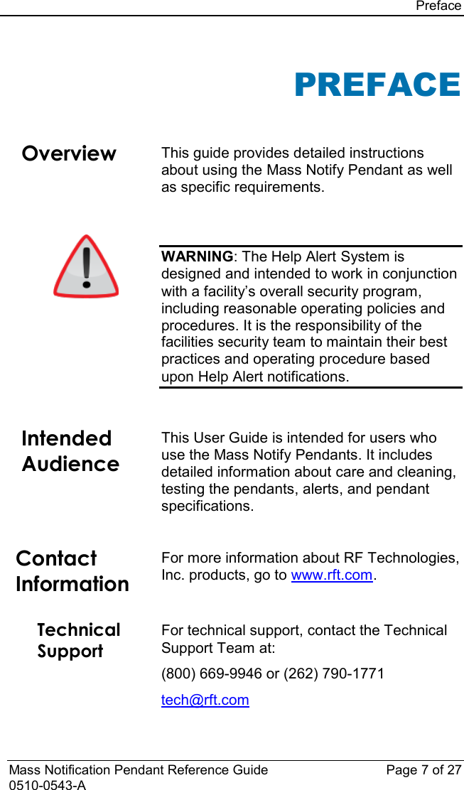 Preface  Mass Notification Pendant Reference Guide Page 7 of 27 0510-0543-A PREFACE  Overview This guide provides detailed instructions about using the Mass Notify Pendant as well as specific requirements.   WARNING: The Help Alert System is designed and intended to work in conjunction with a facility’s overall security program, including reasonable operating policies and procedures. It is the responsibility of the facilities security team to maintain their best practices and operating procedure based upon Help Alert notifications.   Intended Audience This User Guide is intended for users who use the Mass Notify Pendants. It includes detailed information about care and cleaning, testing the pendants, alerts, and pendant specifications.   Contact Information For more information about RF Technologies, Inc. products, go to www.rft.com.  Technical Support  For technical support, contact the Technical Support Team at: (800) 669-9946 or (262) 790-1771 tech@rft.com 