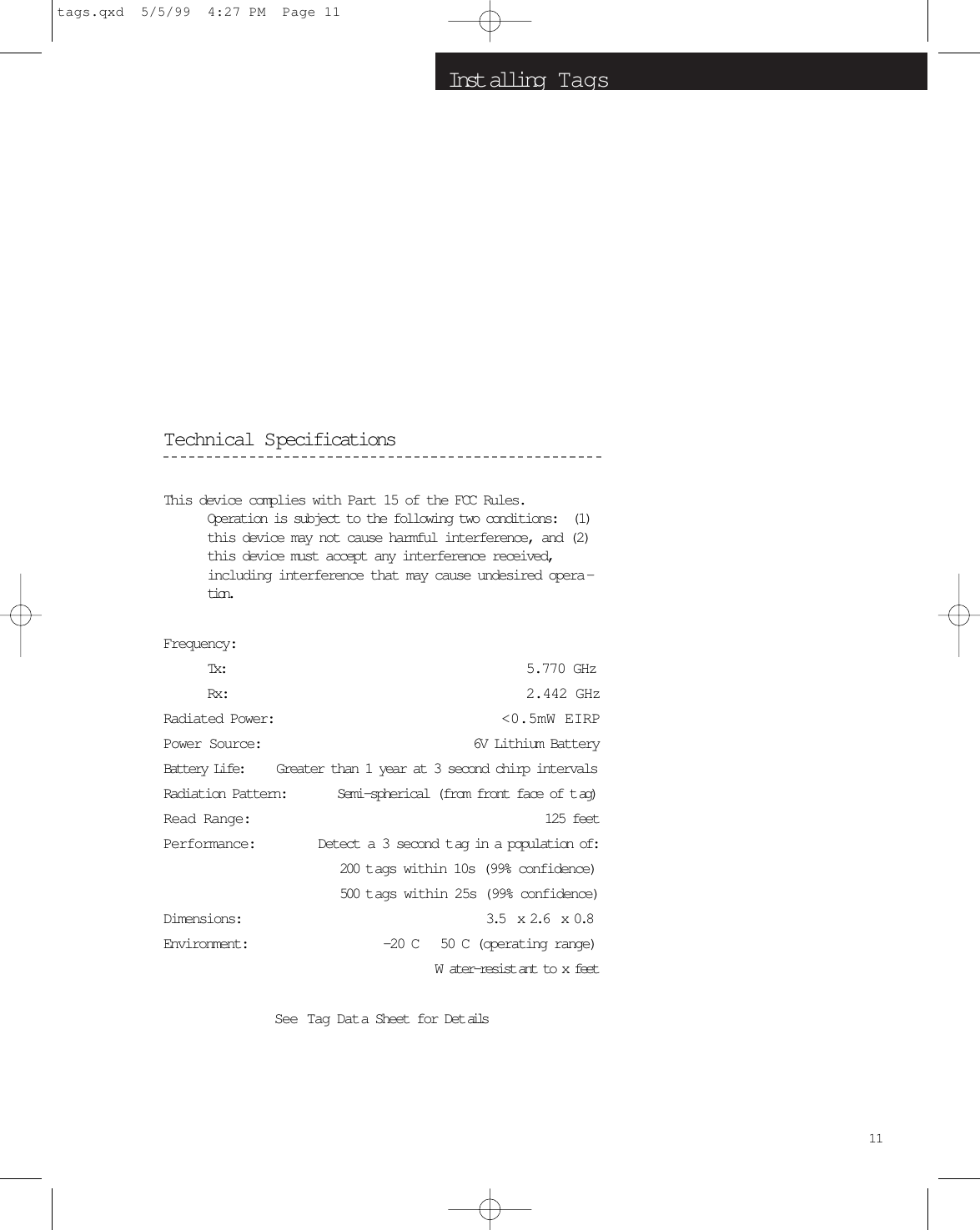 Inst alling  T ags11Technical SpecificationsThis device complies with Part 15 of the FCC Rules.Operation is subject to the following two conditions:  (1)this device may not cause harmful interference, and (2)this device must accept any interference received,including interference that may cause undesired opera -tion.Frequency: Tx: 5.770 GHz Rx: 2.442 GHzRadiated Power:  &lt;0.5mW EIRPPower Source:  6V Lithium BatteryBattery Life: Greater than 1 year at 3 second chirp intervals Radiation Pattern: Semi-spherical (from front face of t ag) Read Range:  125 feetPerformance: Detect a 3 second t ag in a population of:200 t ags within 10s (99% confidence) 500 t ags within 25s (99% confidence)Dimensions:   3.5  x 2.6  x 0.8Environment:   -20 C   50 C (operating range) Water-resist ant to x feetSee Tag Dat a Sheet for Det ailstags.qxd  5/5/99  4:27 PM  Page 11
