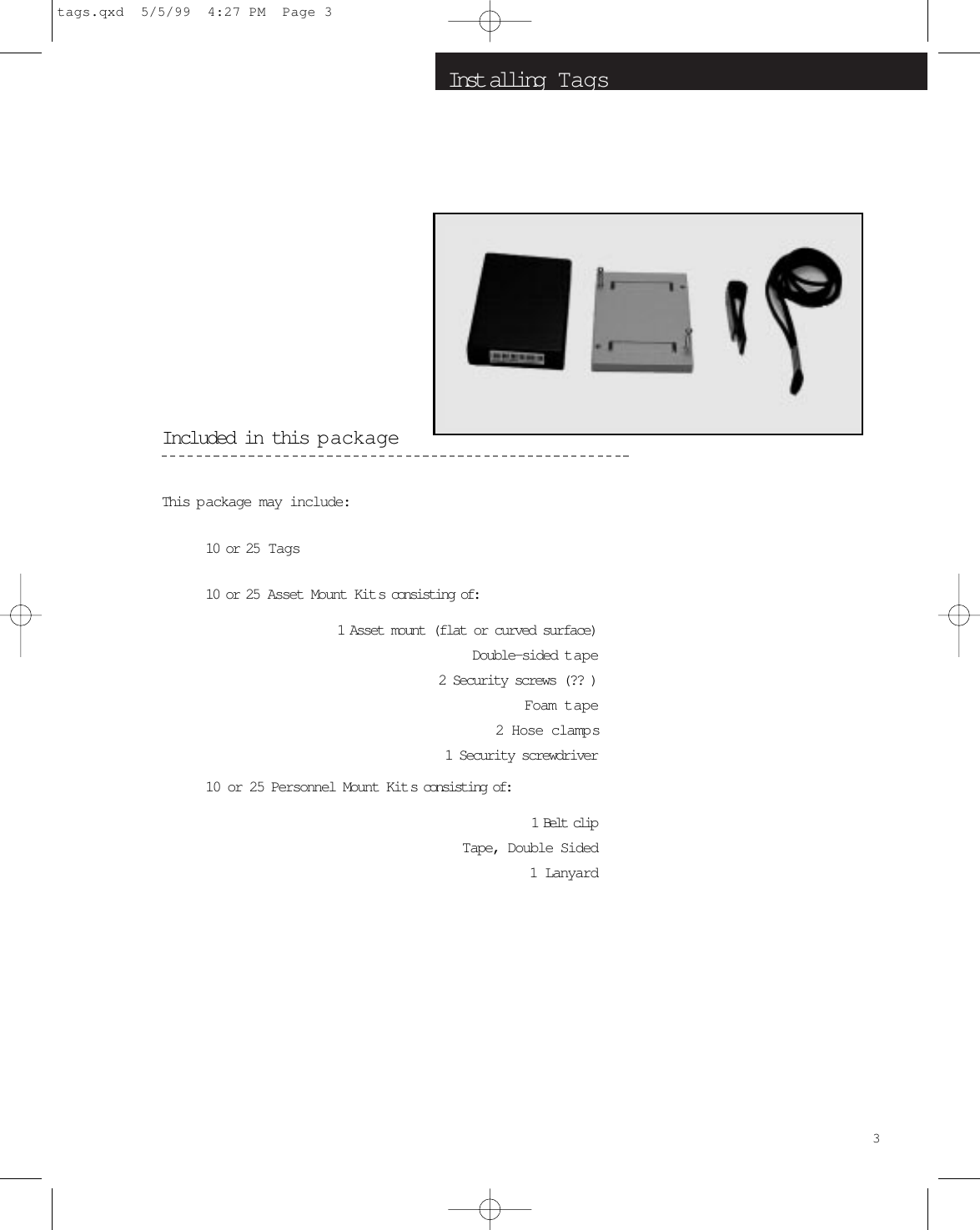 Inst alling  T agsIncluded in this p ackageThis p ackage may include:10 or 25  Tags10 or 25 Asset Mount Kits consisting of:1  Asset mount (flat or curved surface)Double-sided tape2 Security screws (?? )Foam tape2 Hose clamps1 Security screwdriver10 or 25 Personnel Mount Kit s consisting of:1 Belt clipTape, Double Sided1 Lanyard3tags.qxd  5/5/99  4:27 PM  Page 3