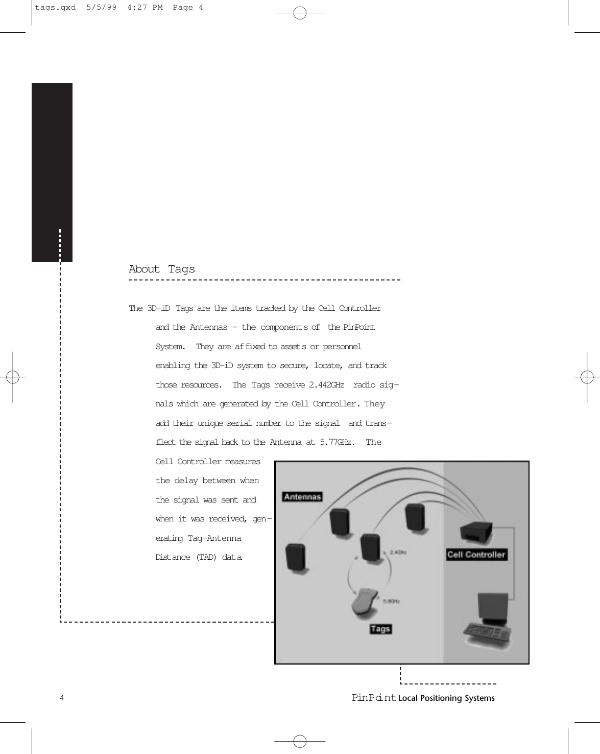 About  TagsThe 3D-iD Tags are the items tracked by the Cell Controllerand the Antennas - the components of  the PinPointSystem.  They are af fixed to asset s or personnelenabling the 3D-iD system to secure, locate, and trackthose resources.   The  Tags receive 2.442GHz  radio sig -nals which are generated by the Cell Controller.   Theyadd their unique serial number to the signal  and trans -flect the signal back to the  Antenna at 5.77GHz.  TheCell Controller measuresthe delay between whenthe signal was sent andwhen it was received, gen -erating  Tag-AntennaDist ance (TAD) data.4Pin Poi nt Local Positioning Systemstags.qxd  5/5/99  4:27 PM  Page 4