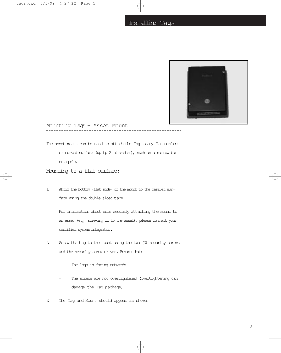 Inst alling  T agsMounting Tags -  Asset MountThe asset mount can be used to attach the  Tag to any flat surfaceor curved surface (up tp 2  diameter), such as a narrow baror a pole.Mounting to a flat surface:1. Af fix the bottom (flat side) of the mount to the desired sur -face using the double-sided t ape.For information about more securely att aching the mount toan asset (e.g. screwing it to the asset), please cont act yourcertified system integrator.2. Screw the tag to the mount using the two (2) security screwsand the security screw driver. Ensure that:-The logo is facing outwards-The screws are not overtightened (overtightening candamage the Tag package)3. The Tag and Mount should appear as shown.5tags.qxd  5/5/99  4:27 PM  Page 5