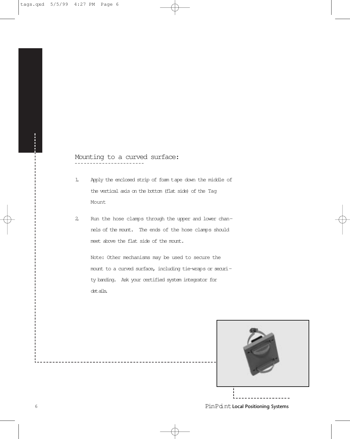 Mounting to a curved surface:1. Apply the enclosed strip of foam t ape down the middle ofthe vertical axis on the bottom (flat side) of the  TagMount2. Run the hose clamps through the upper and lower chan-nels of the mount.   The ends of the hose clamps shouldmeet above the flat side of the mount. Note: Other mechanisms may be used to secure themount to a curved surface, including tie-wraps or securi -ty banding.   Ask your certified system integrator fordet ails.6Pin Poi nt Local Positioning Systemstags.qxd  5/5/99  4:27 PM  Page 6