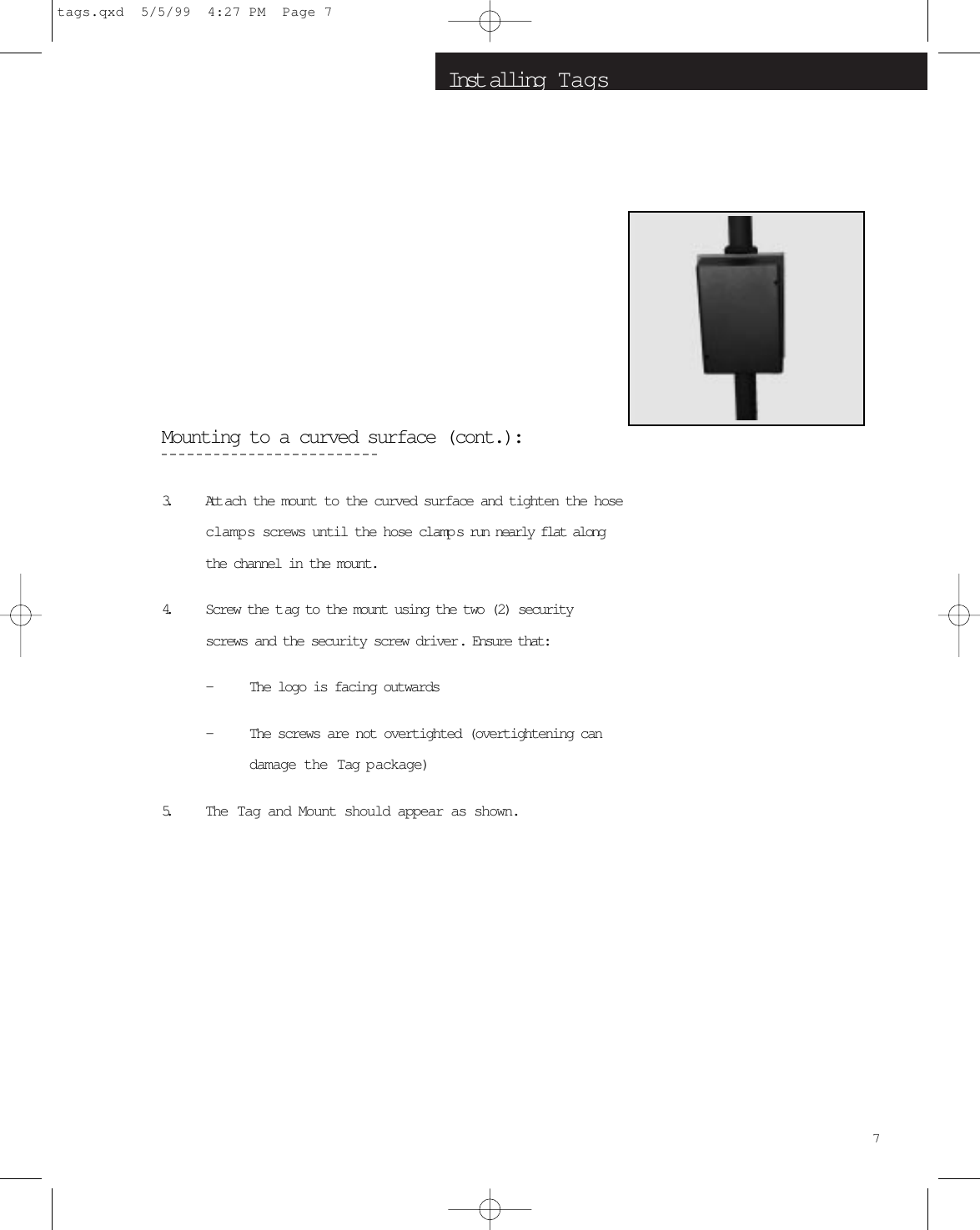 Inst alling  T agsMounting to a curved surface (cont.):3. Attach the mount to the curved surface and tighten the hoseclamps screws until the hose clamp s run nearly flat alongthe channel in the mount. 4. Screw the t ag to the mount using the two (2) securityscrews and the security screw driver. Ensure that:-The logo is facing outwards-The screws are not overtighted (overtightening candamage the Tag package)5. The Tag and Mount should appear as shown.7tags.qxd  5/5/99  4:27 PM  Page 7