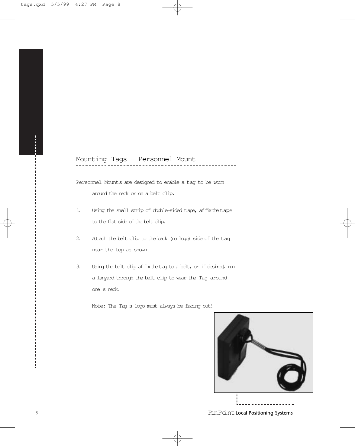 Mounting Tags - Personnel MountPersonnel Mounts are designed to enable a t ag to be wornaround the neck or on a belt clip.1. Using the small strip of double-sided t ape, af fix the t apeto the flat side of the belt clip.2. Att ach the belt clip to the back (no logo) side of the t agnear the top as shown.3. Using the belt clip af fix the t ag to a belt, or if desired, runa lanyard through the belt clip to wear the  Tag aroundone s neck.Note: The Tag s logo must always be facing out!8Pin Poi nt Local Positioning Systemstags.qxd  5/5/99  4:27 PM  Page 8