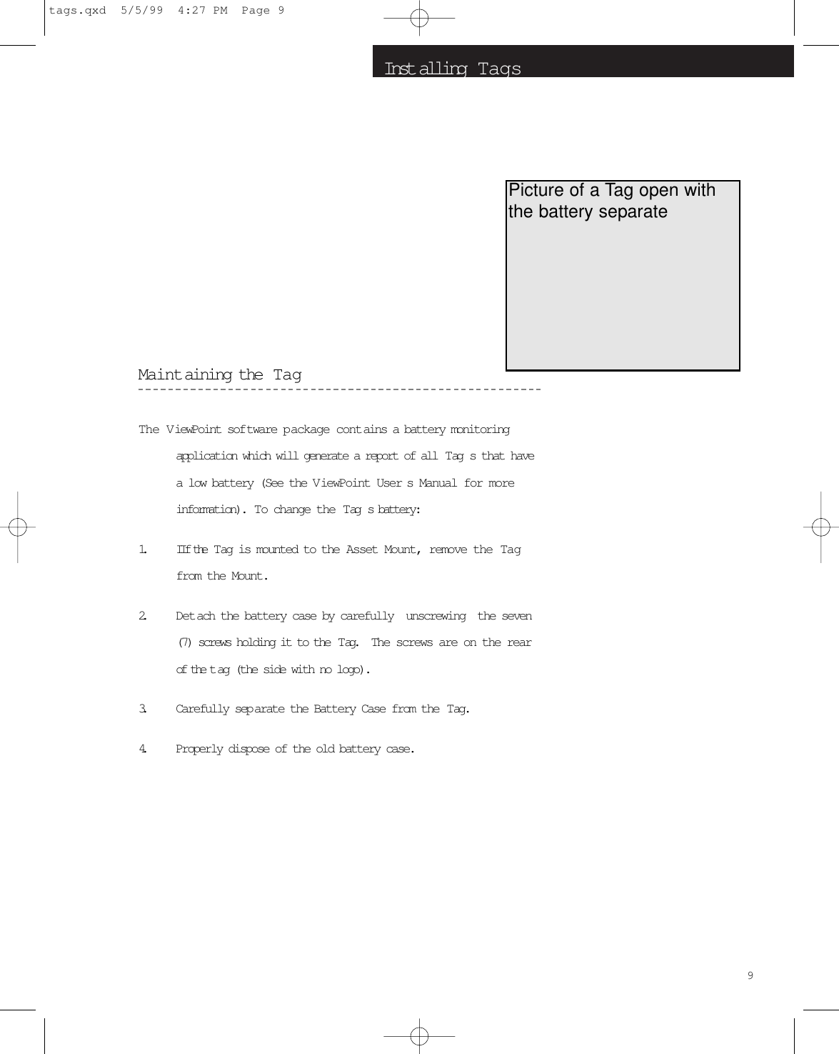 Inst alling  T agsMaintaining the  TagThe ViewPoint sof tware p ackage contains a battery monitoringapplication which will generate a report of all  Tag s that havea low battery (See the V iewPoint User s Manual for moreinformation).  To change the  Tag s battery:1. IIf the  Tag is mounted to the Asset Mount, remove the Tagfrom the Mount.2. Detach the battery case by carefully  unscrewing  the seven(7) screws holding it to the  Tag.   The screws are on the rearof the t ag (the side with no logo).3. Carefully sep arate the Battery Case from the  Tag.4. Properly dispose of the old battery case.9Picture of a Tag open withthe battery separatetags.qxd  5/5/99  4:27 PM  Page 9