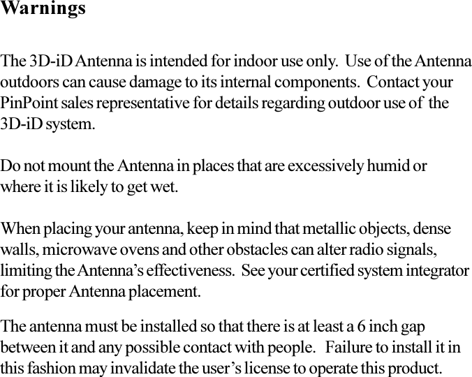 WarningsThe 3D-iD Antenna is intended for indoor use only.  Use of the Antennaoutdoors can cause damage to its internal components.  Contact yourPinPoint sales representative for details regarding outdoor use of  the3D-iD system.Do not mount the Antenna in places that are excessively humid orwhere it is likely to get wet.When placing your antenna, keep in mind that metallic objects, densewalls, microwave ovens and other obstacles can alter radio signals,limiting the Antennas effectiveness.  See your certified system integratorfor proper Antenna placement.The antenna must be installed so that there is at least a 6 inch gapbetween it and any possible contact with people.   Failure to install it inthis fashion may invalidate the users license to operate this product.