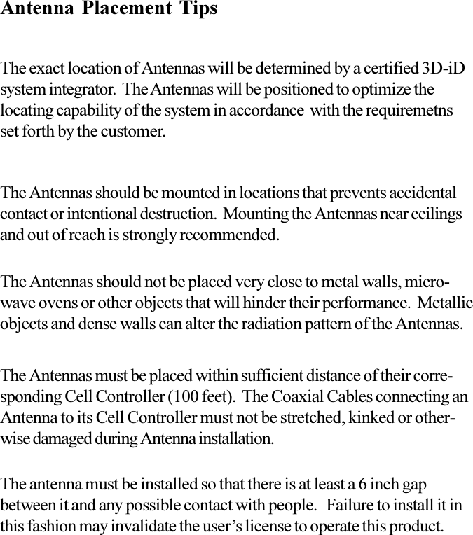 Antenna Placement TipsThe exact location of Antennas will be determined by a certified 3D-iDsystem integrator.  The Antennas will be positioned to optimize thelocating capability of the system in accordance  with the requiremetnsset forth by the customer.The Antennas must be placed within sufficient distance of their corre-sponding Cell Controller (100 feet).  The Coaxial Cables connecting anAntenna to its Cell Controller must not be stretched, kinked or other-wise damaged during Antenna installation.The Antennas should not be placed very close to metal walls, micro-wave ovens or other objects that will hinder their performance.  Metallicobjects and dense walls can alter the radiation pattern of the Antennas.The Antennas should be mounted in locations that prevents accidentalcontact or intentional destruction.  Mounting the Antennas near ceilingsand out of reach is strongly recommended.The antenna must be installed so that there is at least a 6 inch gapbetween it and any possible contact with people.   Failure to install it inthis fashion may invalidate the users license to operate this product.