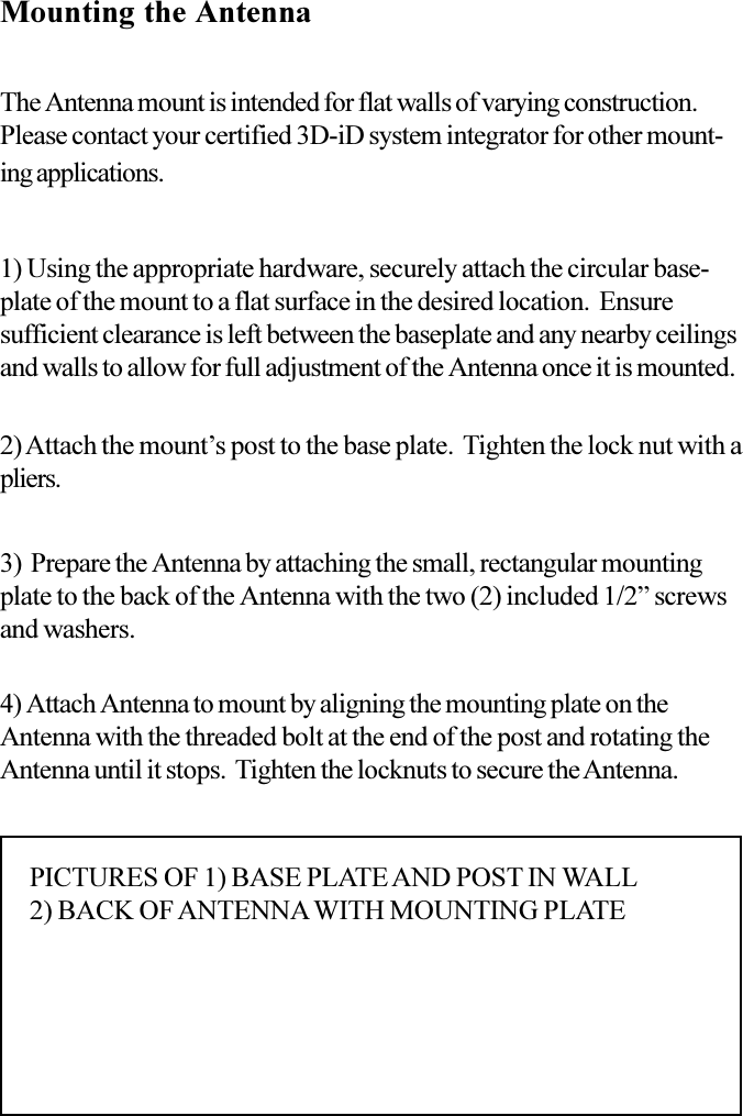 Mounting the AntennaThe Antenna mount is intended for flat walls of varying construction.Please contact your certified 3D-iD system integrator for other mount-ing applications.1) Using the appropriate hardware, securely attach the circular base-plate of the mount to a flat surface in the desired location.  Ensuresufficient clearance is left between the baseplate and any nearby ceilingsand walls to allow for full adjustment of the Antenna once it is mounted.2) Attach the mounts post to the base plate.  Tighten the lock nut with apliers.3)  Prepare the Antenna by attaching the small, rectangular mountingplate to the back of the Antenna with the two (2) included 1/2 screwsand washers.4) Attach Antenna to mount by aligning the mounting plate on theAntenna with the threaded bolt at the end of the post and rotating theAntenna until it stops.  Tighten the locknuts to secure the Antenna.PICTURES OF 1) BASE PLATE AND POST IN WALL2) BACK OF ANTENNA WITH MOUNTING PLATE