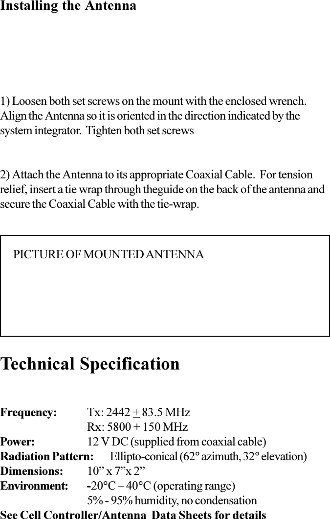 1) Loosen both set screws on the mount with the enclosed wrench.Align the Antenna so it is oriented in the direction indicated by thesystem integrator.  Tighten both set screwsTechnical Specification2) Attach the Antenna to its appropriate Coaxial Cable.  For tensionrelief, insert a tie wrap through theguide on the back of the antenna andsecure the Coaxial Cable with the tie-wrap.Installing the AntennaPICTURE OF MOUNTED ANTENNAFrequency: Tx: 2442 + 83.5 MHzRx: 5800 + 150 MHzPower: 12 V DC (supplied from coaxial cable)Radiation Pattern: Ellipto-conical (62° azimuth, 32° elevation)Dimensions: 10 x 7x 2Environment: -20°C  40°C (operating range)5% - 95% humidity, no condensationSee Cell Controller/Antenna  Data Sheets for details