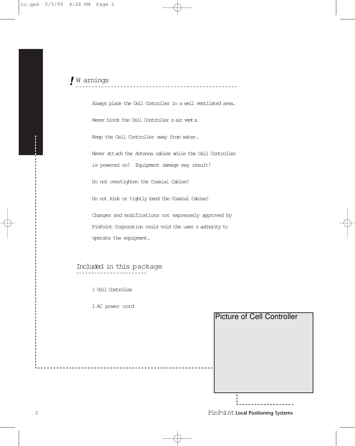 WarningsAlways place the Cell Controller in a well ventilated area.Never block the Cell Controller s air vent s.Keep the Cell Controller away from water.Never att ach the Antenna cables while the Cell Controlleris powered on!  Equipment damage may result!Do not overtighten the Coaxial Cables!Do not kink or tightly bend the Coaxial Cables!Changes and modifications not expressely approved byPinPoint Corporation could void the user s authority tooperate the equipment.Included in this p ackage1 Cell Controller1 AC power cord2Pin Poi nt Local Positioning SystemsPicture of Cell Controller!cc.qxd  5/5/99  4:28 PM  Page 2