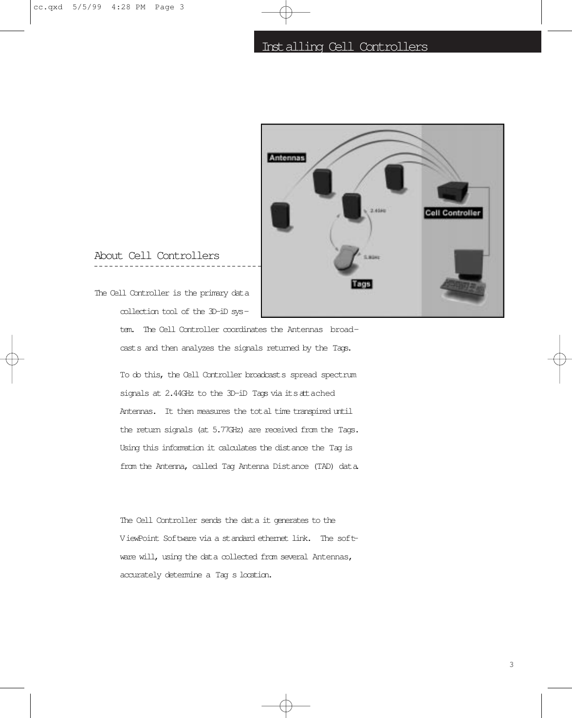 Inst alling Cell ControllersAbout Cell ControllersThe Cell Controller is the primary dat acollection tool of the 3D-iD sys -tem.   The Cell Controller coordinates the Antennas broad-cast s and then analyzes the signals returned by the  Tags.  To do this, the Cell Controller broadcast s spread spectrumsignals at 2.44GHz to the 3D-iD  Tags via it s att achedAntennas.  It then measures the tot al time transpired untilthe return signals (at 5.77GHz) are received from the  Tags.Using this information it calculates the dist ance the  Tag isfrom the Antenna, called  Tag  Antenna Distance (TAD) data.The Cell Controller sends the dat a it generates to theViewPoint Software via a st andard ethernet link.   The soft-ware will, using the dat a collected from several Antennas,accurately determine a  Tag s location.3cc.qxd  5/5/99  4:28 PM  Page 3