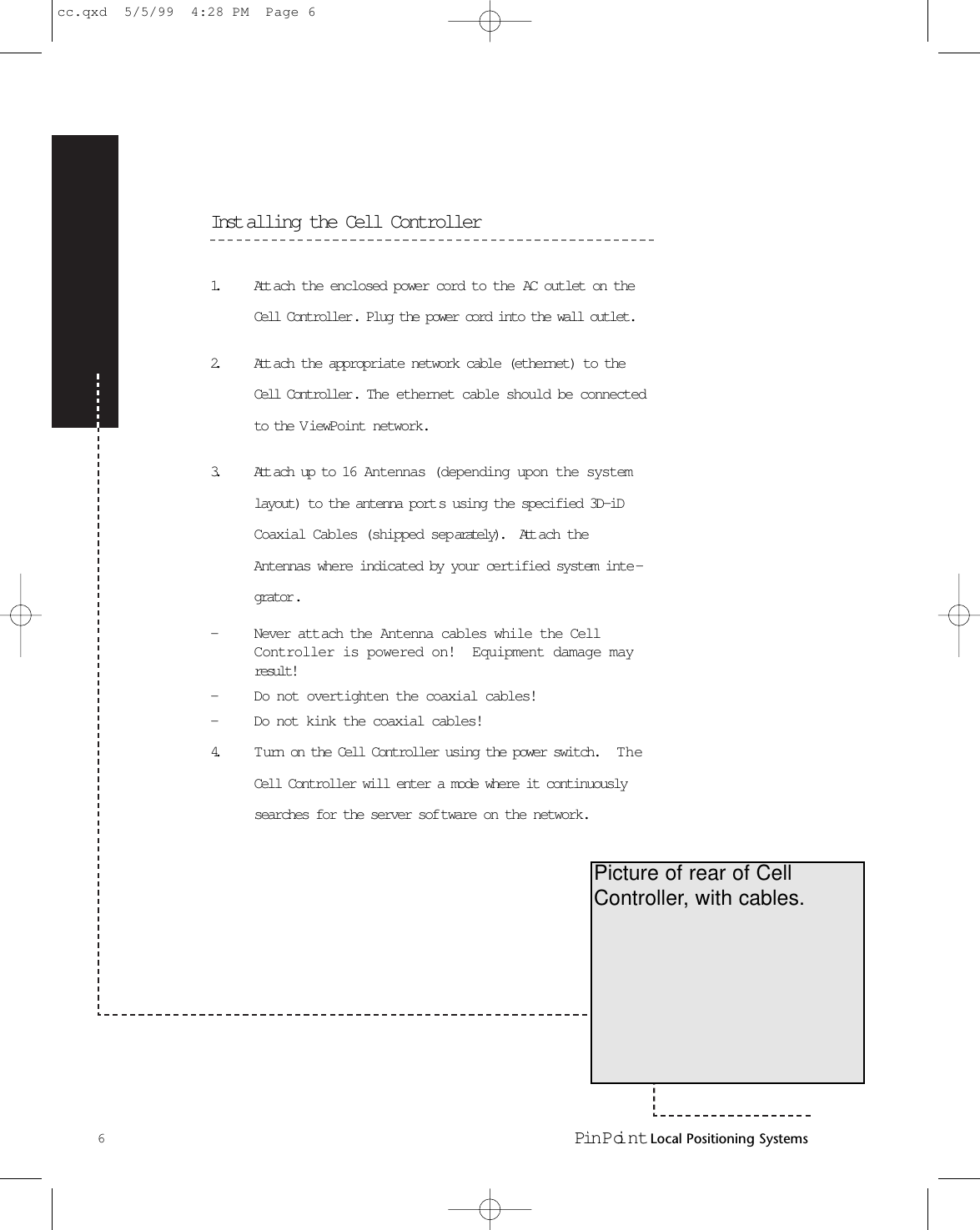 Inst alling the Cell Controller1. Att ach the enclosed power cord to the AC outlet on theCell Controller. Plug the power cord into the wall outlet.2. Att ach the appropriate network cable (ethernet) to theCell Controller.   The ethernet cable should be connectedto the V iewPoint network.3. Att ach up to 16 Antennas (depending upon the systemlayout) to the antenna port s using the specified 3D-iDCoaxial Cables (shipped separately).   Att ach theAntennas where indicated by your certified system inte -grator . -Never attach the Antenna cables while the CellController is powered on!  Equipment damage mayresult! -Do not overtighten the coaxial cables!-Do not kink the coaxial cables!4. Turn on the Cell Controller using the power switch.   TheCell Controller will enter a mode where it continuouslysearches for the server sof tware on the network.6Pin Poi nt Local Positioning SystemsPicture of rear of CellController, with cables.cc.qxd  5/5/99  4:28 PM  Page 6
