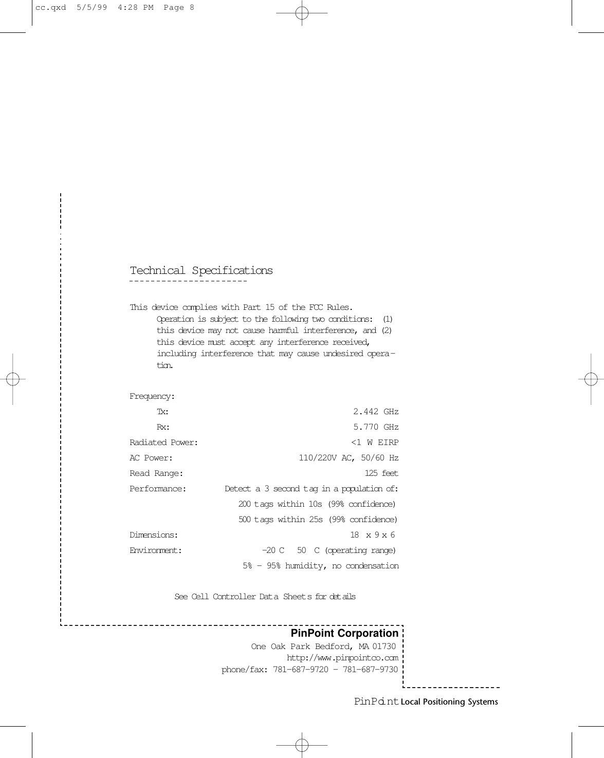 Pin Poi nt Local Positioning SystemsTechnical SpecificationsThis device complies with Part 15 of the FCC Rules.Operation is subject to the following two conditions:  (1)this device may not cause harmful interference, and (2)this device must accept any interference received,including interference that may cause undesired opera -tion.Frequency: Tx: 2.442 GHzRx: 5.770 GHzRadiated Power:  &lt;1 W EIRPAC Power:  110/220V AC, 50/60 HzRead Range:  125 feetPerformance: Detect a 3 second t ag in a population of:200 t ags within 10s (99% confidence) 500 t ags within 25s (99% confidence)Dimensions:   18  x 9 x 6Environment:   -20 C   50  C (operating range) 5% - 95% humidity, no condensationSee Cell Controller Dat a Sheets for det ailsPinPoint CorporationOne Oak Park Bedford, MA 01730 http://www.pinpointco.comphone/fax: 781-687-9720 - 781-687-9730cc.qxd  5/5/99  4:28 PM  Page 8