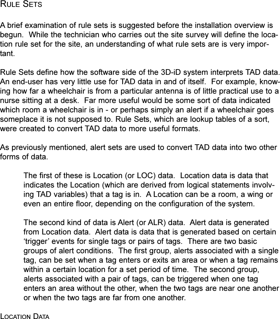 RULE SETSAbrief examination of rule sets is suggested before the installation overview isbegun.  While the technician who carries out the site survey will define the loca-tion rule set for the site, an understanding of what rule sets are is very impor-tant.Rule Sets define how the software side of the 3D-iD system interprets TAD data.An end-user has very little use for TAD data in and of itself.  For example, know-ing how far a wheelchair is from a particular antenna is of little practical use to anurse sitting at a desk.  Far more useful would be some sort of data indicatedwhich room a wheelchair is in - or perhaps simply an alert if a wheelchair goessomeplace it is not supposed to. Rule Sets, which are lookup tables of a sort,were created to convert TAD data to more useful formats.As previously mentioned, alert sets are used to convert TAD data into two otherforms of data.The first of these is Location (or LOC) data.  Location data is data thatindicates the Location (which are derived from logical statements involv-ing TAD variables) that a tag is in.  A Location can be a room, a wing oreven an entire floor, depending on the configuration of the system.The second kind of data is Alert (or ALR) data.  Alert data is generatedfrom Location data.  Alert data is data that is generated based on certaintrigger events for single tags or pairs of tags.  There are two basicgroups of alert conditions.  The first group, alerts associated with a singletag, can be set when a tag enters or exits an area or when a tag remainswithin a certain location for a set period of time.  The second group,alerts associated with a pair of tags, can be triggered when one tagenters an area without the other, when the two tags are near one anotheror when the two tags are far from one another.LOCATION DATA