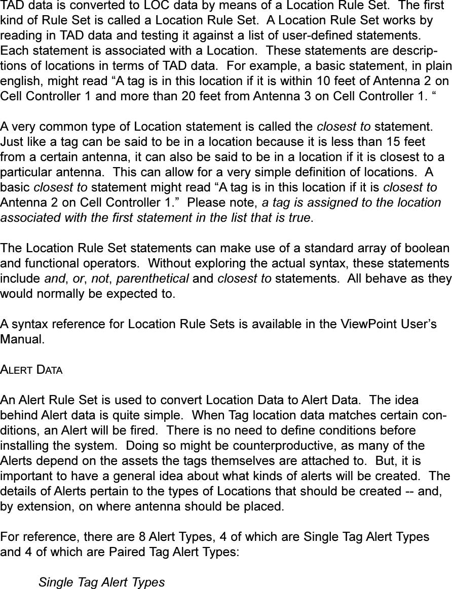 TAD data is converted to LOC data by means of a Location Rule Set.  The firstkind of Rule Set is called a Location Rule Set.  A Location Rule Set works byreading in TAD data and testing it against a list of user-defined statements.Each statement is associated with a Location.  These statements are descrip-tions of locations in terms of TAD data.  For example, a basic statement, in plainenglish, might read A tag is in this location if it is within 10 feet of Antenna 2 onCell Controller 1 and more than 20 feet from Antenna 3 on Cell Controller 1.   A very common type of Location statement is called the closest to statement.Just like a tag can be said to be in a location because it is less than 15 feetfrom a certain antenna, it can also be said to be in a location if it is closest to aparticular antenna.  This can allow for a very simple definition of locations.  Abasic closest to statement might read A tag is in this location if it is closest toAntenna 2 on Cell Controller 1.  Please note, a tag is assigned to the locationassociated with the first statement in the list that is true.  The Location Rule Set statements can make use of a standard array of booleanand functional operators.  Without exploring the actual syntax, these statementsinclude and, or, not, parenthetical and closest to statements.  All behave as theywould normally be expected to.Asyntax reference for Location Rule Sets is available in the ViewPoint UsersManual.ALERT DATAAn Alert Rule Set is used to convert Location Data to Alert Data.  The ideabehind Alert data is quite simple.  When Tag location data matches certain con-ditions, an Alert will be fired.  There is no need to define conditions beforeinstalling the system.  Doing so might be counterproductive, as many of theAlerts depend on the assets the tags themselves are attached to.  But, it isimportant to have a general idea about what kinds of alerts will be created.  Thedetails of Alerts pertain to the types of Locations that should be created -- and,by extension, on where antenna should be placed.For reference, there are 8 Alert Types, 4 of which are Single Tag Alert Typesand 4 of which are Paired Tag Alert Types:Single Tag Alert Types