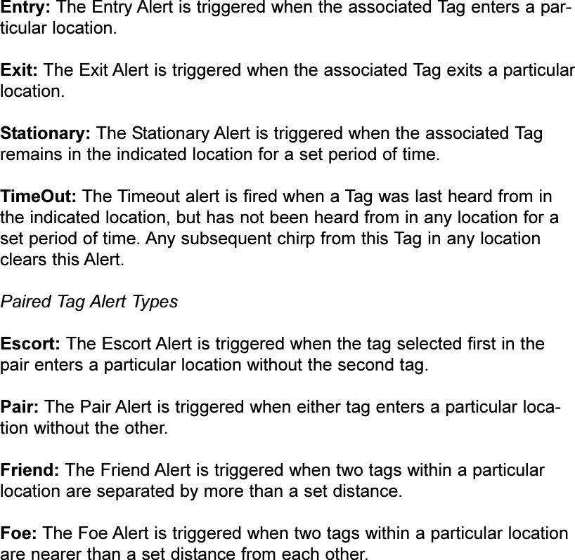 Entry: The Entry Alert is triggered when the associated Tag enters a par-ticular location.Exit: The Exit Alert is triggered when the associated Tag exits a particularlocation.Stationary: The Stationary Alert is triggered when the associated Tagremains in the indicated location for a set period of time.TimeOut: The Timeout alert is fired when a Tag was last heard from inthe indicated location, but has not been heard from in any location for aset period of time. Any subsequent chirp from this Tag in any locationclears this Alert.Paired Tag Alert TypesEscort: The Escort Alert is triggered when the tag selected first in thepair enters a particular location without the second tag.Pair: The Pair Alert is triggered when either tag enters a particular loca-tion without the other.Friend: The Friend Alert is triggered when two tags within a particularlocation are separated by more than a set distance.Foe: The Foe Alert is triggered when two tags within a particular locationare nearer than a set distance from each other.