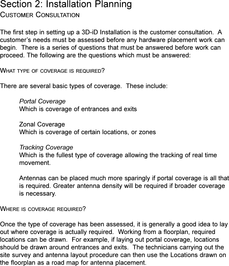 Section 2: Installation PlanningCUSTOMER CONSULTATIONThe first step in setting up a 3D-iD Installation is the customer consultation.  Acustomers needs must be assessed before any hardware placement work canbegin.  There is a series of questions that must be answered before work canproceed. The following are the questions which must be answered:WHAT TYPE OF COVERAGE IS REQUIRED?There are several basic types of coverage.  These include:Portal CoverageWhich is coverage of entrances and exitsZonal CoverageWhich is coverage of certain locations, or zonesTracking CoverageWhich is the fullest type of coverage allowing the tracking of real timemovement.Antennas can be placed much more sparingly if portal coverage is all thatis required. Greater antenna density will be required if broader coverageis necessary. WHERE IS COVERAGE REQUIRED?Once the type of coverage has been assessed, it is generally a good idea to layout where coverage is actually required.  Working from a floorplan, requiredlocations can be drawn.  For example, if laying out portal coverage, locationsshould be drawn around entrances and exits.  The technicians carrying out thesite survey and antenna layout procedure can then use the Locations drawn onthe floorplan as a road map for antenna placement.