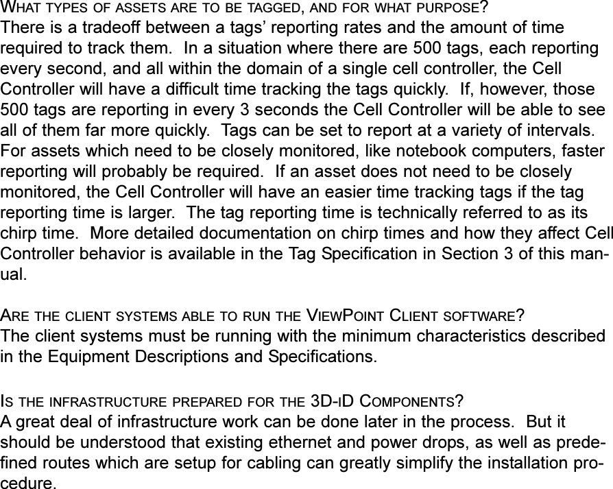 WHAT TYPES OF ASSETS ARE TO BE TAGGED, AND FOR WHAT PURPOSE?There is a tradeoff between a tags reporting rates and the amount of timerequired to track them.  In a situation where there are 500 tags, each reportingevery second, and all within the domain of a single cell controller, the CellController will have a difficult time tracking the tags quickly.  If, however, those500 tags are reporting in every 3 seconds the Cell Controller will be able to seeall of them far more quickly.  Tags can be set to report at a variety of intervals.For assets which need to be closely monitored, like notebook computers, fasterreporting will probably be required.  If an asset does not need to be closelymonitored, the Cell Controller will have an easier time tracking tags if the tagreporting time is larger.  The tag reporting time is technically referred to as itschirp time.  More detailed documentation on chirp times and how they affect CellController behavior is available in the Tag Specification in Section 3 of this man-ual.ARE THE CLIENT SYSTEMS ABLE TO RUN THE VIEWPOINT CLIENT SOFTWARE?The client systems must be running with the minimum characteristics describedin the Equipment Descriptions and Specifications.ISTHE INFRASTRUCTURE PREPARED FOR THE 3D-ID COMPONENTS?Agreat deal of infrastructure work can be done later in the process.  But itshould be understood that existing ethernet and power drops, as well as prede-fined routes which are setup for cabling can greatly simplify the installation pro-cedure.