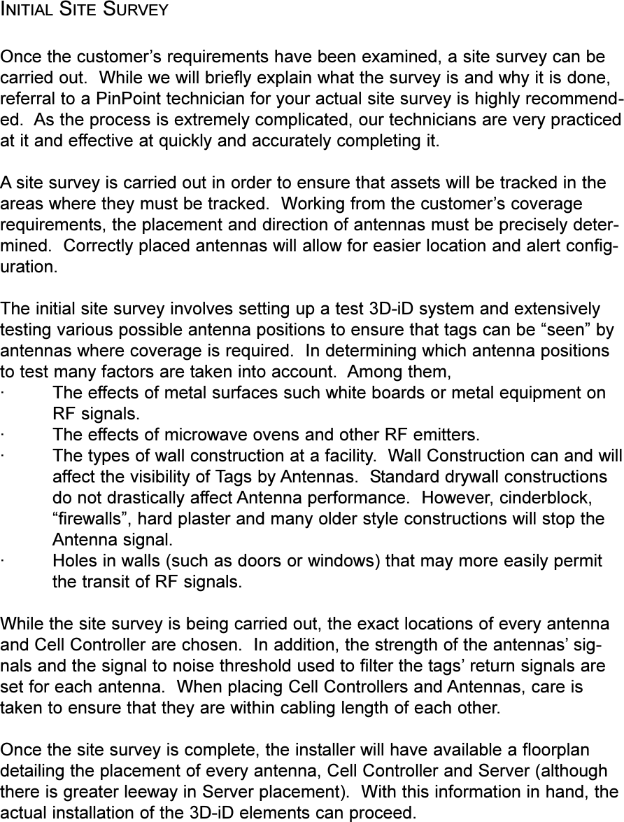 INITIAL SITE SURVEYOnce the customers requirements have been examined, a site survey can becarried out.  While we will briefly explain what the survey is and why it is done,referral to a PinPoint technician for your actual site survey is highly recommend-ed.  As the process is extremely complicated, our technicians are very practicedat it and effective at quickly and accurately completing it.A site survey is carried out in order to ensure that assets will be tracked in theareas where they must be tracked.  Working from the customers coveragerequirements, the placement and direction of antennas must be precisely deter-mined.  Correctly placed antennas will allow for easier location and alert config-uration.The initial site survey involves setting up a test 3D-iD system and extensivelytesting various possible antenna positions to ensure that tags can be seen byantennas where coverage is required.  In determining which antenna positionsto test many factors are taken into account.  Among them,·The effects of metal surfaces such white boards or metal equipment onRF signals.·The effects of microwave ovens and other RF emitters.· The types of wall construction at a facility.  Wall Construction can and willaffect the visibility of Tags by Antennas.  Standard drywall constructionsdo not drastically affect Antenna performance.  However, cinderblock,firewalls, hard plaster and many older style constructions will stop theAntenna signal. ·Holes in walls (such as doors or windows) that may more easily permitthe transit of RF signals.While the site survey is being carried out, the exact locations of every antennaand Cell Controller are chosen.  In addition, the strength of the antennas sig-nals and the signal to noise threshold used to filter the tags return signals areset for each antenna.  When placing Cell Controllers and Antennas, care istaken to ensure that they are within cabling length of each other.Once the site survey is complete, the installer will have available a floorplandetailing the placement of every antenna, Cell Controller and Server (althoughthere is greater leeway in Server placement).  With this information in hand, theactual installation of the 3D-iD elements can proceed.
