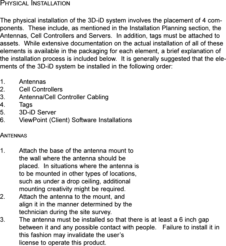 PHYSICAL INSTALLATIONThe physical installation of the 3D-iD system involves the placement of 4 com-ponents.  These include, as mentioned in the Installation Planning section, theAntennas, Cell Controllers and Servers.  In addition, tags must be attached toassets.  While extensive documentation on the actual installation of all of theseelements is available in the packaging for each element, a brief explanation ofthe installation process is included below.  It is generally suggested that the ele-ments of the 3D-iD system be installed in the following order:1. Antennas2. Cell Controllers3. Antenna/Cell Controller Cabling4. Tags5. 3D-iD Server6. ViewPoint (Client) Software InstallationsANTENNAS1. Attach the base of the antenna mount tothe wall where the antenna should beplaced.  In situations where the antenna isto be mounted in other types of locations,such as under a drop ceiling, additionalmounting creativity might be required.2. Attach the antenna to the mount, andalign it in the manner determined by thetechnician during the site survey.3. The antenna must be installed so that there is at least a 6 inch gapbetween it and any possible contact with people.   Failure to install it inthis fashion may invalidate the userslicense to operate this product.