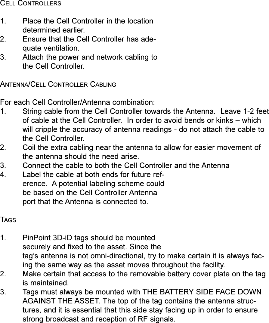 CELL CONTROLLERS1. Place the Cell Controller in the locationdetermined earlier.2. Ensure that the Cell Controller has ade-quate ventilation.3. Attach the power and network cabling tothe Cell Controller.ANTENNA/CELL CONTROLLER CABLINGFor each Cell Controller/Antenna combination:1. String cable from the Cell Controller towards the Antenna.  Leave 1-2 feetof cable at the Cell Controller.  In order to avoid bends or kinks  whichwill cripple the accuracy of antenna readings - do not attach the cable tothe Cell Controller. 2. Coil the extra cabling near the antenna to allow for easier movement ofthe antenna should the need arise.3. Connect the cable to both the Cell Controller and the Antenna4. Label the cable at both ends for future ref-erence.  A potential labeling scheme couldbe based on the Cell Controller Antennaport that the Antenna is connected to.TAGS1. PinPoint 3D-iD tags should be mountedsecurely and fixed to the asset. Since thetags antenna is not omni-directional, try to make certain it is always fac-ing the same way as the asset moves throughout the facility.2. Make certain that access to the removable battery cover plate on the tagis maintained. 3. Tags must always be mounted with THE BATTERY SIDE FACE DOWNAGAINST THE ASSET. The top of the tag contains the antenna struc-tures, and it is essential that this side stay facing up in order to ensurestrong broadcast and reception of RF signals.