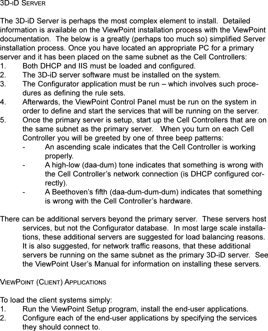 3D-ID SERVERThe 3D-iD Server is perhaps the most complex element to install.  Detailedinformation is available on the ViewPoint installation process with the ViewPointdocumentation.  The below is a greatly (perhaps too much so) simplified Serverinstallation process. Once you have located an appropriate PC for a primaryserver and it has been placed on the same subnet as the Cell Controllers:1. Both DHCP and IIS must be loaded and configured.2. The 3D-iD server software must be installed on the system.3. The Configurator application must be run  which involves such proce-dures as defining the rule sets.4. Afterwards, the ViewPoint Control Panel must be run on the system inorder to define and start the services that will be running on the server.5. Once the primary server is setup, start up the Cell Controllers that are onthe same subnet as the primary server.   When you turn on each CellController you will be greeted by one of three beep patterns:-An ascending scale indicates that the Cell Controller is workingproperly.- A high-low (daa-dum) tone indicates that something is wrong withthe Cell Controllers network connection (is DHCP configured cor-rectly).- A Beethovens fifth (daa-dum-dum-dum) indicates that somethingis wrong with the Cell Controllers hardware.There can be additional servers beyond the primary server.  These servers hostservices, but not the Configurator database.  In most large scale installa-tions, these additional servers are suggested for load balancing reasons.It is also suggested, for network traffic reasons, that these additionalservers be running on the same subnet as the primary 3D-iD server.  Seethe ViewPoint Users Manual for information on installing these servers.VIEWPOINT (CLIENT) APPLICATIONSTo load the client systems simply:1. Run the ViewPoint Setup program, install the end-user applications.2. Configure each of the end-user applications by specifying the servicesthey should connect to.