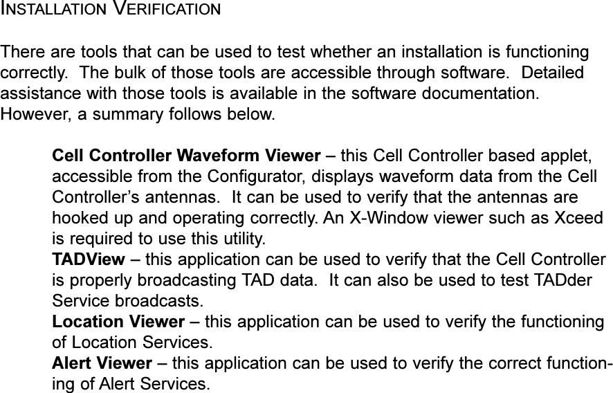 INSTALLATION VERIFICATIONThere are tools that can be used to test whether an installation is functioningcorrectly.  The bulk of those tools are accessible through software.  Detailedassistance with those tools is available in the software documentation.However, a summary follows below.Cell Controller Waveform Viewer  this Cell Controller based applet,accessible from the Configurator, displays waveform data from the CellControllers antennas.  It can be used to verify that the antennas arehooked up and operating correctly. An X-Window viewer such as Xceedis required to use this utility.TADView  this application can be used to verify that the Cell Controlleris properly broadcasting TAD data.  It can also be used to test TADderService broadcasts.Location Viewer  this application can be used to verify the functioningof Location Services.Alert Viewer  this application can be used to verify the correct function-ing of Alert Services.