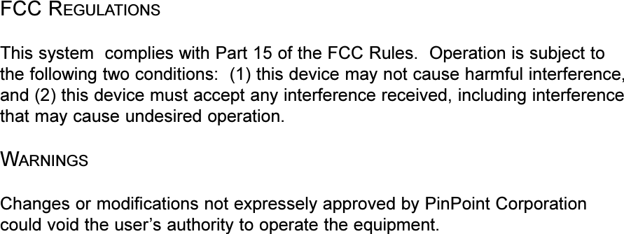 FCC REGULATIONSThis system  complies with Part 15 of the FCC Rules.  Operation is subject tothe following two conditions:  (1) this device may not cause harmful interference,and (2) this device must accept any interference received, including interferencethat may cause undesired operation.WARNINGSChanges or modifications not expressely approved by PinPoint Corporationcould void the users authority to operate the equipment.