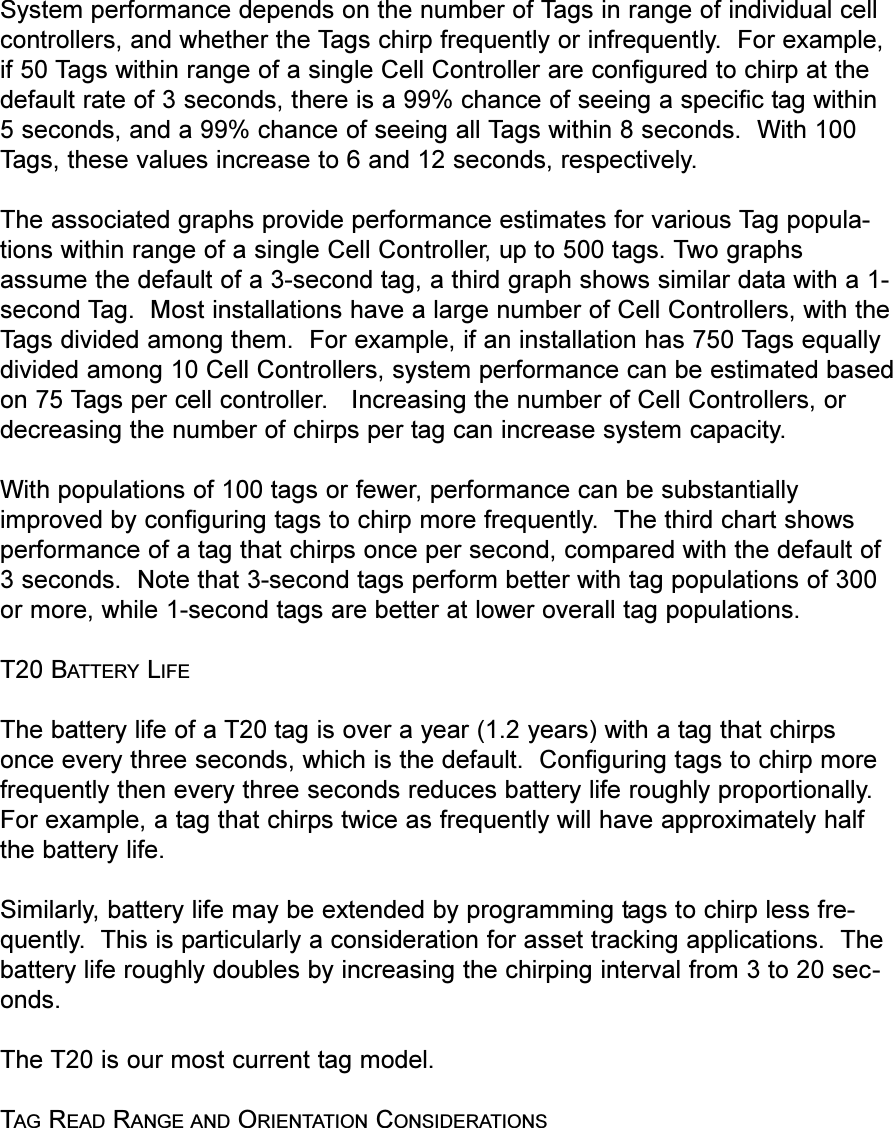 System performance depends on the number of Tags in range of individual cellcontrollers, and whether the Tags chirp frequently or infrequently.  For example,if 50 Tags within range of a single Cell Controller are configured to chirp at thedefault rate of 3 seconds, there is a 99% chance of seeing a specific tag within5 seconds, and a 99% chance of seeing all Tags within 8 seconds.  With 100Tags, these values increase to 6 and 12 seconds, respectively.The associated graphs provide performance estimates for various Tag popula-tions within range of a single Cell Controller, up to 500 tags. Two graphsassume the default of a 3-second tag, a third graph shows similar data with a 1-second Tag.  Most installations have a large number of Cell Controllers, with theTags divided among them.  For example, if an installation has 750 Tags equallydivided among 10 Cell Controllers, system performance can be estimated basedon 75 Tags per cell controller.   Increasing the number of Cell Controllers, ordecreasing the number of chirps per tag can increase system capacity.With populations of 100 tags or fewer, performance can be substantiallyimproved by configuring tags to chirp more frequently.  The third chart showsperformance of a tag that chirps once per second, compared with the default of3 seconds.  Note that 3-second tags perform better with tag populations of 300or more, while 1-second tags are better at lower overall tag populations.T20 BATTERY LIFEThe battery life of a T20 tag is over a year (1.2 years) with a tag that chirpsonce every three seconds, which is the default.  Configuring tags to chirp morefrequently then every three seconds reduces battery life roughly proportionally.For example, a tag that chirps twice as frequently will have approximately halfthe battery life.Similarly, battery life may be extended by programming tags to chirp less fre-quently.  This is particularly a consideration for asset tracking applications.  Thebattery life roughly doubles by increasing the chirping interval from 3 to 20 sec-onds.The T20 is our most current tag model.TAG READ RANGE AND ORIENTATION CONSIDERATIONS