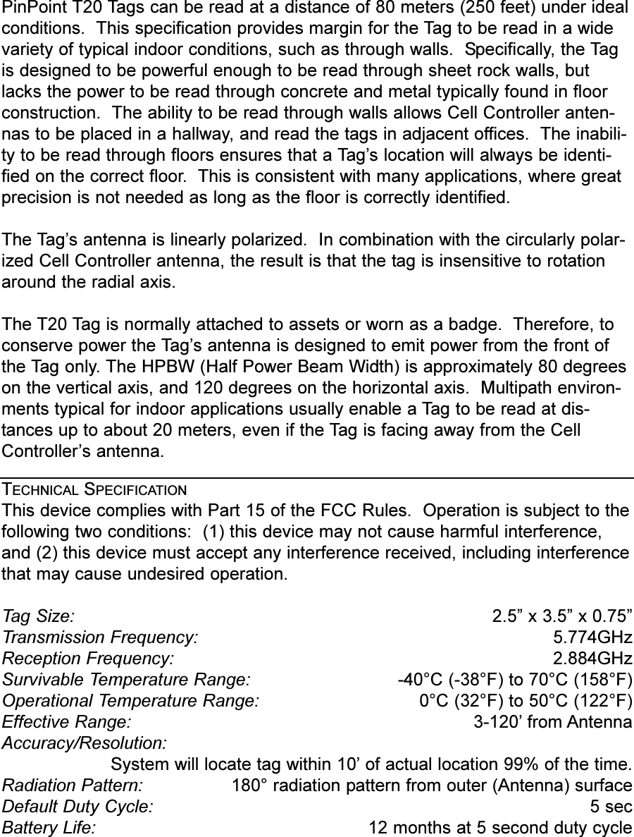 PinPoint T20 Tags can be read at a distance of 80 meters (250 feet) under idealconditions.  This specification provides margin for the Tag to be read in a widevariety of typical indoor conditions, such as through walls.  Specifically, the Tagis designed to be powerful enough to be read through sheet rock walls, butlacks the power to be read through concrete and metal typically found in floorconstruction.  The ability to be read through walls allows Cell Controller anten-nas to be placed in a hallway, and read the tags in adjacent offices.  The inabili-ty to be read through floors ensures that a Tags location will always be identi-fied on the correct floor.  This is consistent with many applications, where greatprecision is not needed as long as the floor is correctly identified. The Tags antenna is linearly polarized.  In combination with the circularly polar-ized Cell Controller antenna, the result is that the tag is insensitive to rotationaround the radial axis.The T20 Tag is normally attached to assets or worn as a badge.  Therefore, toconserve power the Tags antenna is designed to emit power from the front ofthe Tag only. The HPBW (Half Power Beam Width) is approximately 80 degreeson the vertical axis, and 120 degrees on the horizontal axis.  Multipath environ-ments typical for indoor applications usually enable a Tag to be read at dis-tances up to about 20 meters, even if the Tag is facing away from the CellControllers antenna.TECHNICAL SPECIFICATIONThis device complies with Part 15 of the FCC Rules.  Operation is subject to thefollowing two conditions:  (1) this device may not cause harmful interference,and (2) this device must accept any interference received, including interferencethat may cause undesired operation.Tag Size:  2.5 x 3.5 x 0.75Transmission Frequency:  5.774GHzReception Frequency:  2.884GHzSurvivable Temperature Range: -40°C (-38°F) to 70°C (158°F)Operational Temperature Range:  0°C (32°F) to 50°C (122°F)Effective Range:  3-120 from AntennaAccuracy/Resolution:System will locate tag within 10 of actual location 99% of the time.Radiation Pattern:  180° radiation pattern from outer (Antenna) surfaceDefault Duty Cycle:  5 secBattery Life:  12 months at 5 second duty cycle