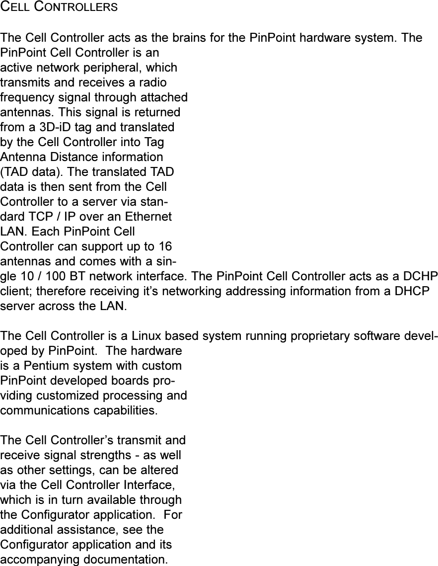 CELL CONTROLLERSThe Cell Controller acts as the brains for the PinPoint hardware system. ThePinPoint Cell Controller is anactive network peripheral, whichtransmits and receives a radiofrequency signal through attachedantennas. This signal is returnedfrom a 3D-iD tag and translatedby the Cell Controller into TagAntenna Distance information(TAD data). The translated TADdata is then sent from the CellController to a server via stan-dard TCP / IP over an EthernetLAN. Each PinPoint CellController can support up to 16antennas and comes with a sin-gle 10 / 100 BT network interface. The PinPoint Cell Controller acts as a DCHPclient; therefore receiving its networking addressing information from a DHCPserver across the LAN.The Cell Controller is a Linux based system running proprietary software devel-oped by PinPoint.  The hardwareis a Pentium system with customPinPoint developed boards pro-viding customized processing andcommunications capabilities.The Cell Controllers transmit andreceive signal strengths - as wellas other settings, can be alteredvia the Cell Controller Interface,which is in turn available throughthe Configurator application.  Foradditional assistance, see theConfigurator application and itsaccompanying documentation.