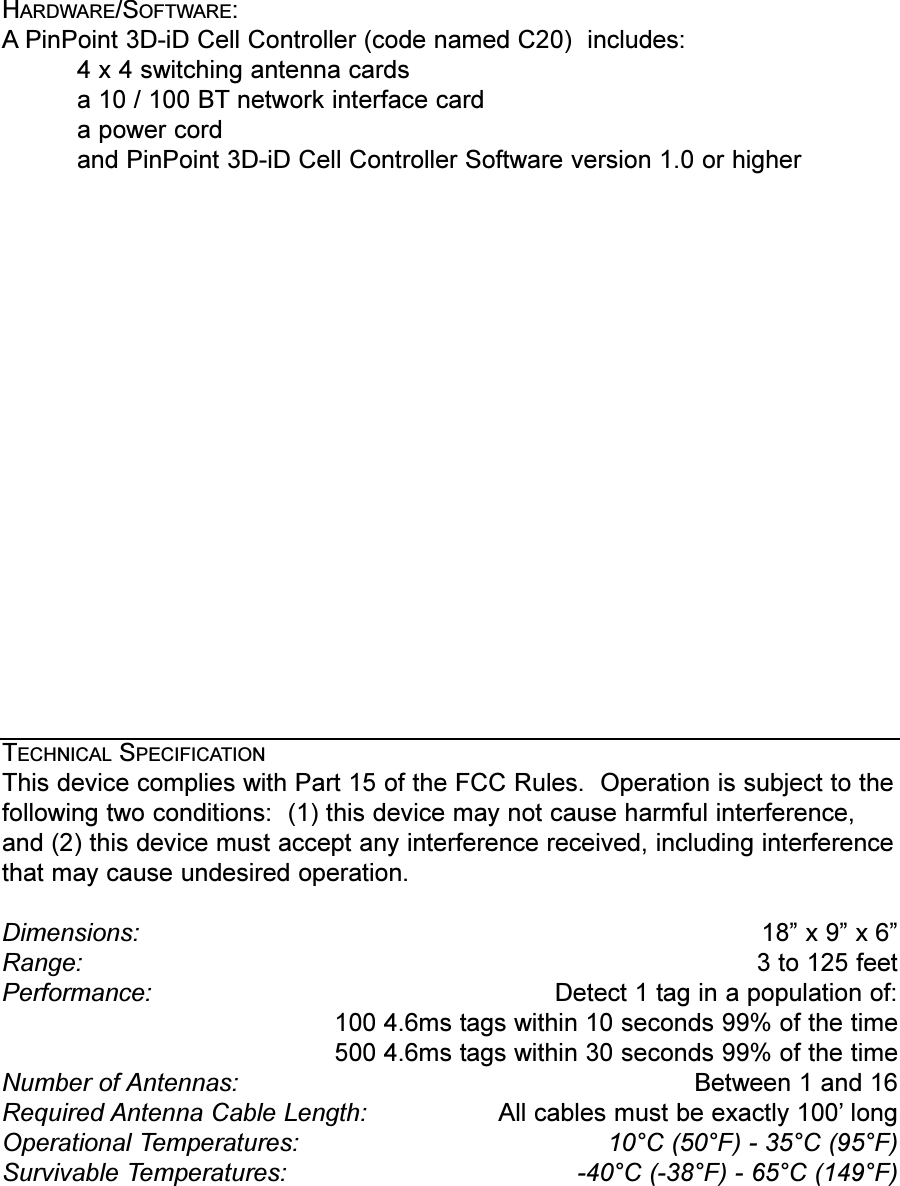 HARDWARE/SOFTWARE:APinPoint 3D-iD Cell Controller (code named C20)  includes:4 x 4 switching antenna cardsa 10 / 100 BT network interface carda power cordand PinPoint 3D-iD Cell Controller Software version 1.0 or higherTECHNICAL SPECIFICATIONThis device complies with Part 15 of the FCC Rules.  Operation is subject to thefollowing two conditions:  (1) this device may not cause harmful interference,and (2) this device must accept any interference received, including interferencethat may cause undesired operation.Dimensions: 18 x 9 x 6Range:  3 to 125 feetPerformance:  Detect 1 tag in a population of:100 4.6ms tags within 10 seconds 99% of the time500 4.6ms tags within 30 seconds 99% of the timeNumber of Antennas: Between 1 and 16Required Antenna Cable Length:  All cables must be exactly 100 longOperational Temperatures:  10°C (50°F) - 35°C (95°F)Survivable Temperatures: -40°C (-38°F) - 65°C (149°F)