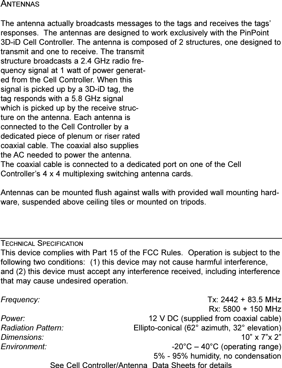 ANTENNASThe antenna actually broadcasts messages to the tags and receives the tagsresponses.  The antennas are designed to work exclusively with the PinPoint3D-iD Cell Controller. The antenna is composed of 2 structures, one designed totransmit and one to receive. The transmitstructure broadcasts a 2.4 GHz radio fre-quency signal at 1 watt of power generat-ed from the Cell Controller. When thissignal is picked up by a 3D-iD tag, thetag responds with a 5.8 GHz signalwhich is picked up by the receive struc-ture on the antenna. Each antenna isconnected to the Cell Controller by adedicated piece of plenum or riser ratedcoaxial cable. The coaxial also suppliesthe AC needed to power the antenna.The coaxial cable is connected to a dedicated port on one of the CellControllers 4 x 4 multiplexing switching antenna cards.Antennas can be mounted flush against walls with provided wall mounting hard-ware, suspended above ceiling tiles or mounted on tripods. TECHNICAL SPECIFICATIONThis device complies with Part 15 of the FCC Rules.  Operation is subject to thefollowing two conditions:  (1) this device may not cause harmful interference,and (2) this device must accept any interference received, including interferencethat may cause undesired operation.Frequency:  Tx: 2442 + 83.5 MHzRx: 5800 + 150 MHzPower: 12 V DC (supplied from coaxial cable)Radiation Pattern: Ellipto-conical (62° azimuth, 32° elevation)Dimensions: 10 x 7x 2Environment:   -20°C  40°C (operating range) 5% - 95% humidity, no condensationSee Cell Controller/Antenna  Data Sheets for details