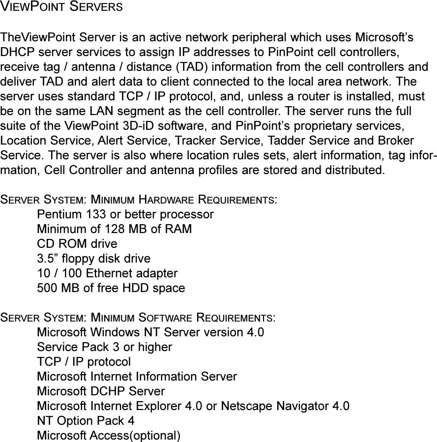 VIEWPOINT SERVERSTheViewPoint Server is an active network peripheral which uses MicrosoftsDHCP server services to assign IP addresses to PinPoint cell controllers,receive tag / antenna / distance (TAD) information from the cell controllers anddeliver TAD and alert data to client connected to the local area network. Theserver uses standard TCP / IP protocol, and, unless a router is installed, mustbe on the same LAN segment as the cell controller. The server runs the fullsuite of the ViewPoint 3D-iD software, and PinPoints proprietary services,Location Service, Alert Service, Tracker Service, Tadder Service and BrokerService. The server is also where location rules sets, alert information, tag infor-mation, Cell Controller and antenna profiles are stored and distributed.SERVER SYSTEM: MINIMUM HARDWARE REQUIREMENTS:Pentium 133 or better processorMinimum of 128 MB of RAMCD ROM drive3.5 floppy disk drive10 / 100 Ethernet adapter500 MB of free HDD spaceSERVER SYSTEM: MINIMUM SOFTWARE REQUIREMENTS:Microsoft Windows NT Server version 4.0Service Pack 3 or higherTCP / IP protocol Microsoft Internet Information ServerMicrosoft DCHP ServerMicrosoft Internet Explorer 4.0 or Netscape Navigator 4.0NT Option Pack 4Microsoft Access(optional)