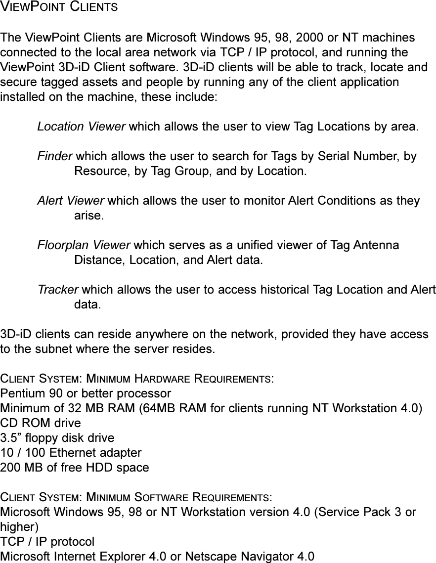 VIEWPOINT CLIENTSThe ViewPoint Clients are Microsoft Windows 95, 98, 2000 or NT machinesconnected to the local area network via TCP / IP protocol, and running theViewPoint 3D-iD Client software. 3D-iD clients will be able to track, locate andsecure tagged assets and people by running any of the client applicationinstalled on the machine, these include:Location Viewer which allows the user to view Tag Locations by area.Finder which allows the user to search for Tags by Serial Number, byResource, by Tag Group, and by Location. Alert Viewer which allows the user to monitor Alert Conditions as theyarise. Floorplan Viewer which serves as a unified viewer of Tag AntennaDistance, Location, and Alert data. Tracker which allows the user to access historical Tag Location and Alertdata.3D-iD clients can reside anywhere on the network, provided they have accessto the subnet where the server resides.CLIENT SYSTEM: MINIMUM HARDWARE REQUIREMENTS:Pentium 90 or better processorMinimum of 32 MB RAM (64MB RAM for clients running NT Workstation 4.0)CD ROM drive3.5 floppy disk drive10 / 100 Ethernet adapter200 MB of free HDD spaceCLIENT SYSTEM: MINIMUM SOFTWARE REQUIREMENTS:Microsoft Windows 95, 98 or NT Workstation version 4.0 (Service Pack 3 orhigher)TCP / IP protocol Microsoft Internet Explorer 4.0 or Netscape Navigator 4.0