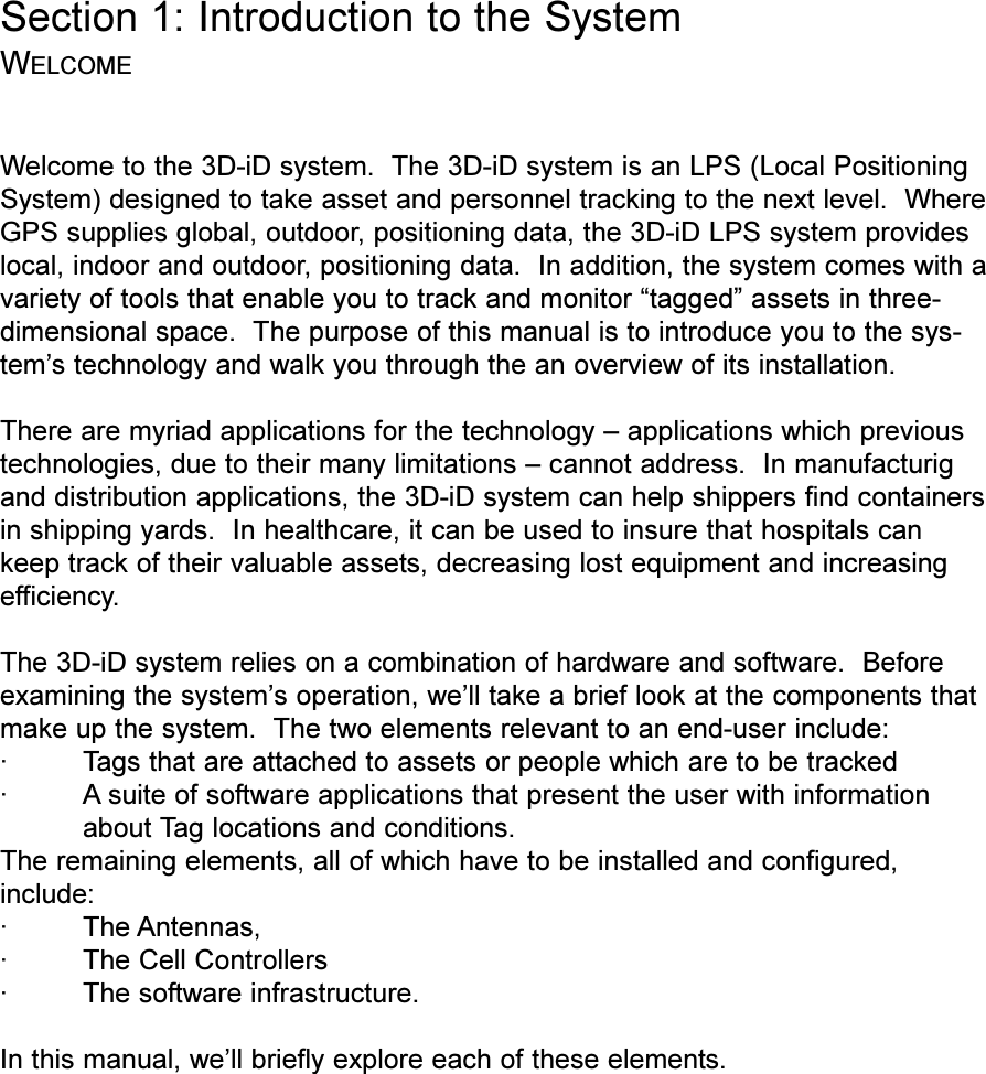 Section 1: Introduction to the SystemWELCOMEWelcome to the 3D-iD system.  The 3D-iD system is an LPS (Local PositioningSystem) designed to take asset and personnel tracking to the next level.  WhereGPS supplies global, outdoor, positioning data, the 3D-iD LPS system provideslocal, indoor and outdoor, positioning data.  In addition, the system comes with avariety of tools that enable you to track and monitor tagged assets in three-dimensional space.  The purpose of this manual is to introduce you to the sys-tems technology and walk you through the an overview of its installation.There are myriad applications for the technology  applications which previoustechnologies, due to their many limitations  cannot address.  In manufacturigand distribution applications, the 3D-iD system can help shippers find containersin shipping yards.  In healthcare, it can be used to insure that hospitals cankeep track of their valuable assets, decreasing lost equipment and increasingefficiency.The 3D-iD system relies on a combination of hardware and software.  Beforeexamining the systems operation, well take a brief look at the components thatmake up the system.  The two elements relevant to an end-user include:· Tags that are attached to assets or people which are to be tracked· A suite of software applications that present the user with informationabout Tag locations and conditions.The remaining elements, all of which have to be installed and configured,include:·The Antennas,·The Cell Controllers·The software infrastructure.In this manual, well briefly explore each of these elements.